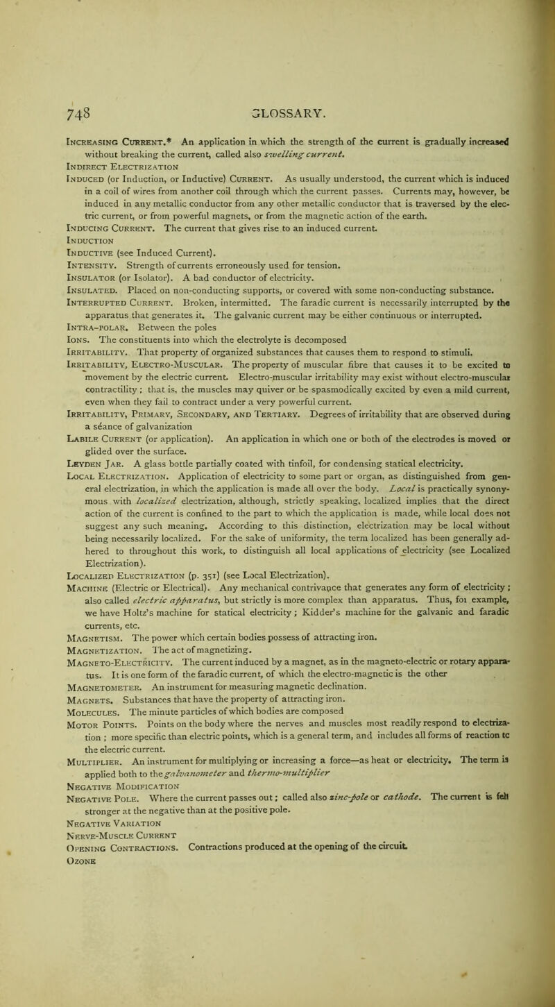 Increasing Current.* An application in which the strength of the current is gradually increased without breaking the current, called also sivelUng current. Indirect Electrization Induced (or Induction, or Inductive) Current. As usually understood, the current which is induced in a coil of wires from another coil through which the current passes. Currents may, however, be induced in any metallic conductor from any other metallic conductor that is traversed by the elec- tric current, or from powerful magnets, or from the magnetic action of the earth. I.NDUCiNG Current. The current that gives rise to an induced current Induction Inductive (see Induced Current). Intensity. Strength of currents erroneously used for tension. Insulator (or Isolator). A bad conductor of electricity. Insulated. Placed on non-conducting supports, or covered with some non-conducting substance. Interrupted Current. Broken, intermitted. The faradic current is necessarily interrupted by the apparatus that generates it. The galvanic current may be either continuous or interrupted. Intra-polar. Between the poles Ions. The constituents into which the electrolyte is decomposed Irritability. That property of organized substances that causes them to respond to stimuli. Irritability, Electro-Muscular. The property of muscular fibre that causes it to be excited to movement by the electric currenL Electro-muscular irritability may exist without electro-musculai contractility ; that is, the muscles may quiver or be spasmodically excited by even a mild current, even when they fail to contract under a very powerful current. Irritability, Prlmary, Secondary, and Tertiary. Degrees of irritability that are observed during a sdance of galvanization Labile Current (or application). An application in which one or both of the electrodes is moved or glided over the surface. Leyden Jar. A glass bottle partially coated with tinfoil, for condensing statical electricity. Local Electrization. Application of electricity to some part or organ, as distinguished from gen- eral electrization, in which the application is made all over the body. Local is practically synony- mous with localized electrization, although, strictly speaking, localized implies that the direct action of the current is confined to the part to which the application is made, while local does not suggest any such meaning. According to this distinction, electrization may be local without being necessarily loc.alized. For the sake of uniformity, the term localized has been generally ad- hered to throughout this work, to distinguish all local applications of electricity (see Localized Electrization). Localized Electrization (p. 351) (see Local Electrization). Machine (Electric or Electrical). Any mechanical contrivance that generates any form of electricity ; also called electric apparatus, but strictly is more complex than apparatus. Thus, foi example, we have Holtz’s machine for statical electricity; Kidder’s machine for the galvanic and faradic currents, etc. Magnetism. The power which certain bodies possess of attracting iron. Magnetization. The act of magnetizing. Magneto-Electricity. The current induced by a magnet, as in the magneto-electric or rotary appara- tus. It is one form of the faradic current, of which the electro-magnetic is the other Magnetometer. An instrument for measuring magnetic declination. Magnets. Substances that have the property of attracting iron. Molecules. The minute particles of which bodies are composed Motor Points. Points on the body where the nerves and muscles most readily respond to electriza- tion : more specific than electric points, which is a general term, and includes all forms of reaction tc the electric current. Multiplier. An instrument for multiplying or increasing a force—as heat or electricity. The term is applied both to \!ae:galvanometer and thermo-multiplier Negative Modification Negative Pole. Where the current passes out; called also or The current is fell stronger at the negative than at the positive pole. Negative Variation Nerve-Muscle Current Opening Contractions. Contractions produced at the opening of the circuit Ozone