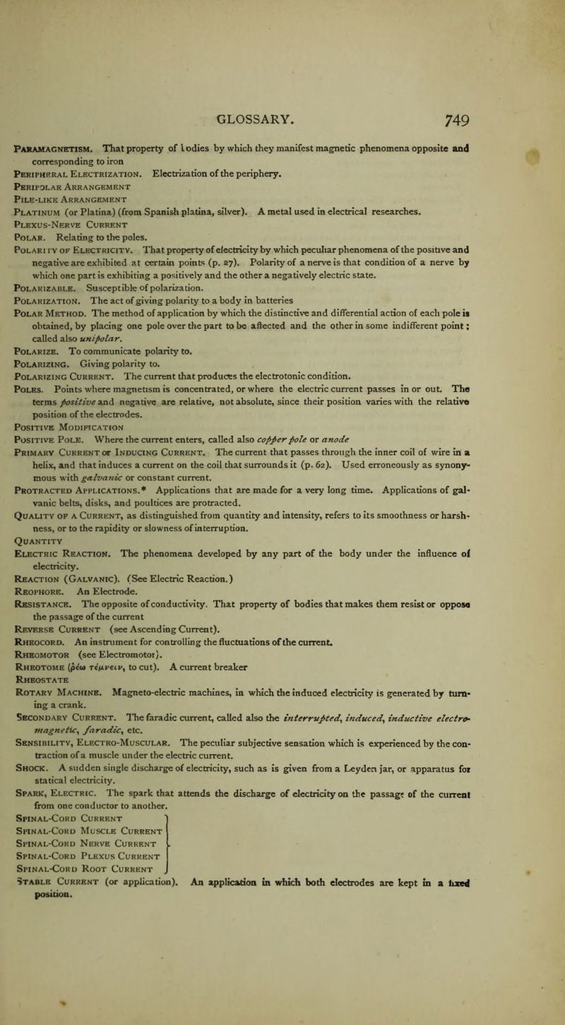 Paramagnetism. That property of lodies by which they manifest magnetic phenomena opposite and corresponding to iron Peripheral Electrization. Electrization of the periphery. Peripolar Arrangement Pile-like Arrangement Platinum (or Platina) (from Spanish platina, silver). A metal used in electrical researches. Plexus-Nerve Current Polar. Relating to the poles. Polari py of Electricity. That property of electricity by which peculiar phenomena of the positive and negative are exhibited at certain points (p. ay). Polarity of a nerve is that condition of a nerve by which one part is exhibiting a positively and the other a negatively electric state. Polarizable. Susceptible of polarization. PoLARiz.sTtoN. The act of giving polarity to a body in batteries Polar Method. The method of application by which the distinctive and differential action of each pole is obtained, by placing one pole over the part to be affected and the other in some indifferent point; called also unipolar. Polarize. To communicate polarity to. Polarizing. Giving polarity to. Polarizing Current. The current that produces the electrotonic condition. Poles. Points where magnetism is concentrated, or where the electric current passes in or out. The terms positive and negative are relative, not absolute, since their position varies with the relative position of the electrodes. Positive Modification Positive Pole. Where the current enters, called also copper pole or anode Primary Current or Inducing Current. The current that passes through the inner coil of wire in a helix, and that induces a current on the coil that surrounds it (p. 62). Used erroneously as synony- mous with galvanic or constant current. Protracted Applications.* Applications that are made for a Yery long time. Applications of gal- vanic belts, disks, and poultices are protracted. Quality of a Current, as distinguished from quantity and intensity, refers to its smoothness or harsh- ness, or to the rapidity or slowness of interruption. Quantity Electric Reaction. The phenomena developed by any part of the body under the influence ol electricity. Reaction (Galvanic). (See Electric Reaction.) Reophore. An Electrode. Resistance. The opposite of conductivity. That property of bodies that makes them resist or oppose the passage of the current Reverse Current (see Ascending Current). Rheocord. An instrument for controlling the fluctuations of the current. Rheomotor (see Electromotor). Rheotome (peu redpeip, to cut). A current breaker Rheostate Rotary Machine. Magneto-electric machines, in which the induced electricity is generated by turn- ing a crank. Secondary Current. Thefaradtc current, called also the interrupted, induced, inductive electro- magnetic, faradic, etc. Sensibility, Electro-Muscular. The peculiar subjective sensation which is experienced by the con- traction of a muscle under the electric current. Shock. A sudden single discharge of electricity, such as is given from a Leyden jar, or apparatus for statical electricity. Spark, Electric. The spark that attends the discharge of electricity on the passag; of the current from one conductor to another. Spinal-Cord Current Spinal-Cord Muscle Current Sitnal-Cord Nerve Current . Spinal-Cord Plexus Current Spinal-Cord Root Current Stable Current (or application), position. An application in which both electrodes are kept in a bzed