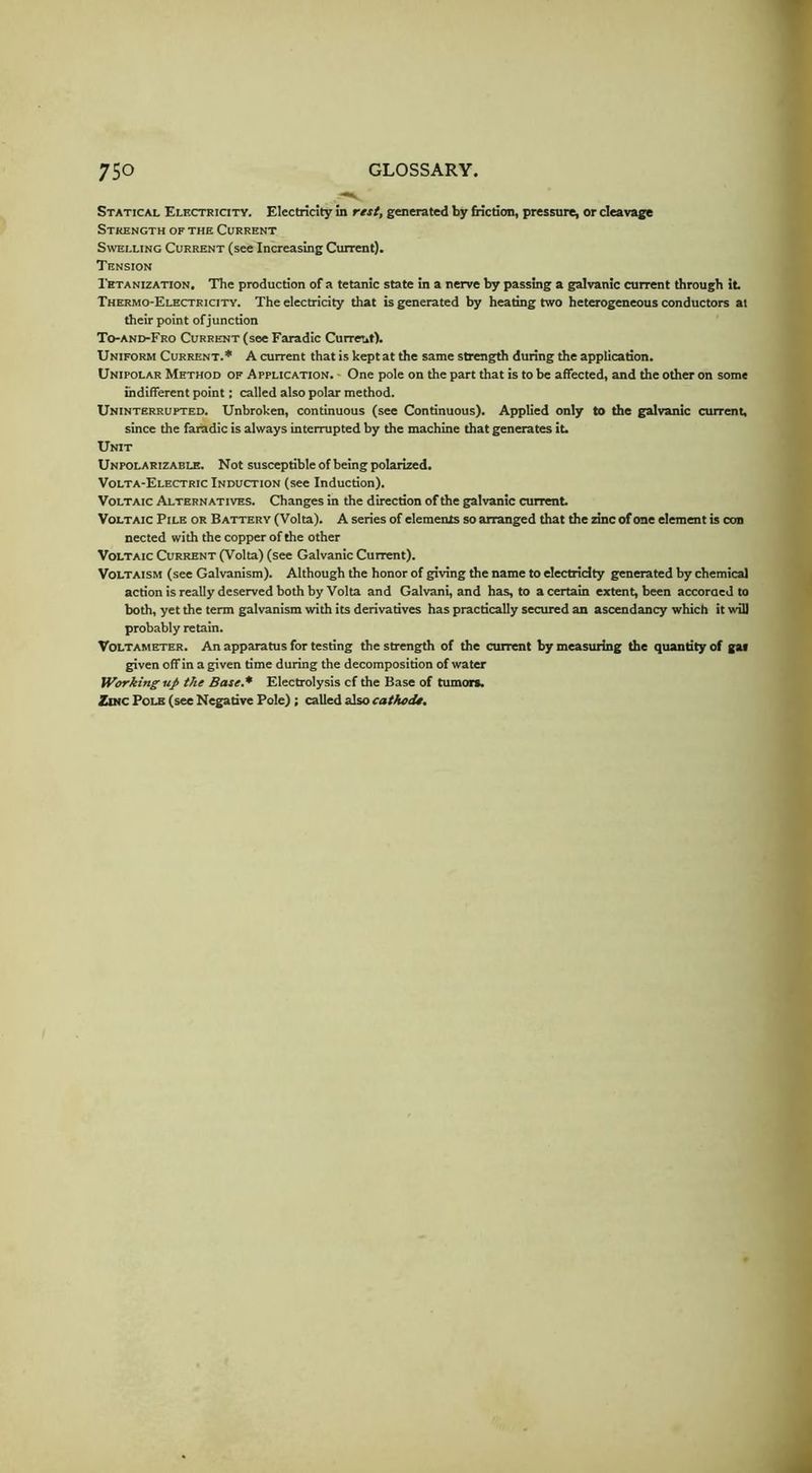 Statical Electricity. Electricity in rest, generated by friction, pressure, or cleavage Strength of the Current Swelling Current (see Increasing Current). Tension Tetanization. The production of a tetanic state in a nerve by passing a galvanic current through it Thermo-Electricity. The electricity that is generated by heating two heterogeneous conductors at their point of junction To-and-Fro Current (see Faradic Curreut). Uniform Current.* A current that is kept at the same strength during the application. Unipolar Method of Application. ■ One pole on the part that is to be affected, and the other on some indifferent point; called also polar method. Uninterrupted. Unbroken, continuous (see Continuous), Applied only to the galvanic current, since the fatadic is always interrupted by the machine that generates it. Unit Unpolarizable. Not susceptible of being polarized. Volta-Electric Induction (see Induction). Voltaic Alternatives. Changes m the direction of the galvanic current Voltaic Pile or Battery (Volta). A series of elements so arranged that the zinc of one element is con nected with the copper of the other Voltaic Current (Volta) (see Galvanic Current). VoLTAiSM (see Galvanism). Although the honor of giving the name to electricity generated by chemical action is really deserved both by Volta and Galvani, and has, to a certain extent, been accoroed to both, yet the term galvanism with its derivatives has practically secured an ascendancy which it will probably retain. Voltameter. An apparatus for testing the strength of the current by measuring the quantity of gas given off in a given time during the decomposition of water Working uj> the Base,* Electrolysis cf the Base of tumors. Zinc Pole (see Negative Pole); called also cathodo.