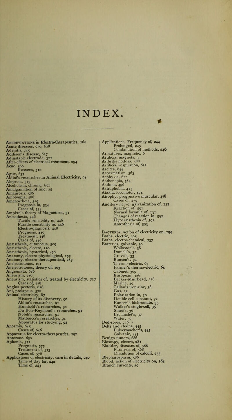 INDEX Abbreviations in Electro-therapeutics, 260 Acute diseases, 650, 628 Adenitis, 715 Addison’s disease, 637 Adjustable electrode, 321 After-effects of electrical treatment, 294 Acne, 509 Rosacea, 510 Ague, 637 . . Aldini’s researches in Animal Electricity, 91 Alopecia, 515 Alcoholism, chronic, 651 Amalgamation of zinc, 25 Amaurosis, 586 Amblyopia, 586 Amenorrhoea, 529 Prognosis in, 534 Cases of, 534 Ampire’s theory of Magnetism, 51 Anaesthesia, 446 Tactile sensibility in, 446 Farado sensibility in, 446 Electro-diagnosis, 448 Prognosis. 449 Treatment, 448 Cases of, 449 Anaesthesia, cutaneous, 509 Anaesthesia, electro, i ro Anaesthesia, hysterical, 430 Anatomy, electro-physiological, 153 Anatomy, electro-thereapeutical, 283 Anelectrotonos, loi Anelectrotonos, theory of, 103 Angiomata, 686 Aneurism, 716 Aneurism, statistics of, treated by electricity, 717 Cases of, 718 Angina pectoris, 616 Am, prolapsus, 570 Animal electricity, 87 Histoiy of its discovery, 90 Aldini’s researches, 91 Humboldt’s researches, 90 Du Bois-Reymond’s researches, 91 Nobili’s researches, 91 Matteucci’s researches, 91 Apparatus for studying, 94 Anosmia, 645 Cases ofj 646 Apparatus for electro-therapeutics, 291 Antozone, 650 Aphonia, 571 Prognosis, 575 Treatment of, 573 Cases of, 376 Applications of electricity, care in details, 240 Time of day for, 242 Time of, 243 Applications, Frequency of, 244 Prolonged, 243 Combination of methods, 246 Armatures, magnetic, 6 Artificial magnets, 3 Arthritis nodosa, 488 Artificial respiration, 612 Ascites, 644 Aspermatism, 363 Asphyxia, 612 Asthenopia, 384 Asthma. 496 Astraphobia, 413 Ataxia, locomotor, 474 Atrophy, progressive muscular, 478 Cases of, 479 Auditory nerve, galvanization of, 131 Reaction of, 392 Normal formula of, 131 Changes of reaction in, 392 Hyperaesthesia of, 392 Anaesthesia of, 393 Bacteria, action of electricity on, 194 Baths, electric, 393 Baths, electro-chemical, 737 Batteries, galvanic, 30 Wollaston's, 38 Daniell’s, 32 Grove’s, 33 Bunsen’s, 34 Thermo-electric, 63 FarmePs thermo-electric, 64 Cabinet, 309 European, 326 Becker-Muirhead, 328 Marine, 39 Callan’s iron-zinc, 38 Gas, 31 Polarization in, 30 Double-cell constant, 32 Bunsen’s bichromate, 35 Walker’s single-cell, 33 Smee’s, 36 Leclanchd’s, 37 Water, 39 Bed-sores, 726 . Belts and chains, 443 PulvermachePs, 445 Galvanic, 443 Benign tumors, 686 Bioscopy, electro, 281 Bladder, diseases of, 366 Paralysis of, 368 Dissolution of calculi, 733 Blepharospasm, 386 Blood, action of electricity on, 164 Branch currents, 29