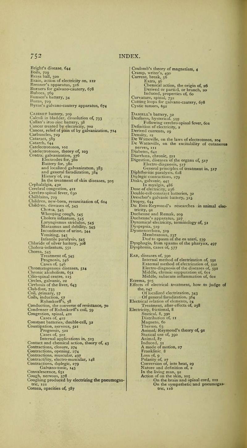 Bright^s disease* 644 Boils, 729 Brass ball, 320 Brain, action of electricity on, 112 Brenner’s apparatus, 316 Burners for galvano-cautery, 678 Buboes, 569 J5unsen’s battery, 34 Burns, 729 Byrne’s galvano-cautery apparatus, 674 Cabinet battery, 309 Calculi in bladder, dissolution of, 733 Callan’s iron-^inc battery, 38 Cancer treated by electricity, 702 Cancer, relief of pain of by galvanization, 714 Carbuncles, 729 Cataract, 589 Catarrh, 644 Catelectrotonos, loi Calelectrotonos, theory of, 103 Centra) galvanization, 376 Electrodes for, 380 Battery for, 380 and localized galvanization, 383 and general faradization, 384 History of, 214 In the treatment of skin diseases, 505 Cephalalgia, 430 Cerebral congestion, 421 Cerebro-spinal fever, 630 Chilblains, 729 Children, new-born, resuscitation of, 614 Children, diseases of, 545 Chorea. 545 Whooping cough, 545 Cholera infantum, 545 Laryngismus stridulus, 545 Marasmus and debility, 545 Incontinence of urine, 544 Vomiting, 545 Infantile paralysis, 545 Chloride of silver battery, 308 Cholera-infantum, 551 Chorea. 545 Treatment of, 545 Prognosis, 546 Cases of, 546 Chromatogenous diseases, 5x4 Chronic alcoholism, 651 Cilio-spinal centre, 115 Circles, galvanic, 22 Cirrhosis of the liver, 643 Club-foot, 733 Coil, primary, 57 Coils, induction, 57 Ruhmkorffs, 58 Conduction, the converse of resistance, 70 Condenser of Ruhmkorffs coil, 59 Congestion, spinal, 421 Cases of, 422 Constant batteries, double-cell, 32 Constipation, nervous, 521 Prognosis, 521 Cases of, 522 Internal applications in, 523 Contact and chemical action, theory of, 43 Contractions, closure, 274 Contractions, opening, 274 Contractions, muscular, 497 Contractility, electro-muscular, 148 Contractions, diplegic, 279 Galvano-tonic, 145 Convalescence, 651 Cough, nervous, 578 Coughing produced by electrizing the pneumogas- tric, 121 Cornea, opacities of, 587 Coulomb’s theory of magnetism, 4 Cramp, writer*s, 490 Current, break, 56 Extra, 56 Chemical action, the origin of, 26 Derived or partial, or branch, 20 Induced, properties of, 60 Cur\;ature, spinal, 732 Cutting loops for galvano-cautery, 678 Cystic tumors, 692 Daniell’s battery, 32 Deafness, hysterical. 599 Following cerebro-spinal fever, 601 Definition of electricity, 2 Derived currents, 29 Density, 12 De Watieville, on the laws of electrotonos, 104 De Wattevilie, on the excitability of cutaneous nerves, 111 Diabetes, 641 Diarrhcea, chronic, 521 Digestion, diseases of the organs of, 517 Electro diagnosis, 517 General principles of treatment in, 517 Diphtheritic paralysis. 628 Diplegic contractions, 279 Disks, galvanic, 445 In myalgia, 486 Dose of electricity, 236 Double-cell-consiaiit batteries, 32 Drescher’s galvanic battery, 313 Dropsy, 644 Du Bois-Reymond’s researches in animal elec- tricity, 91 Duciienne and Remak, 209 Duchenne’s apparatus, 327 Dynamical electricity, terminology of, 51 Dyspepsia, 519 Dysmenorrheea, 529 Membranous, 537 Dud to spasm of the os uteri, 539 Dysphagia, from spasms of the pharynx, 497 Dysphonia, cases of, 577 Ear, diseases of, 590 Internal method of electrization of, 591 External method of electrization of, 592 Electro-diagnosis of the diseases of, 592 Middle, chronic suppuration of, 601 Middle, subacute inflammation of, 601 Eczema, 505 Effects of electrical treatment, how to judge of the, 247 Of localized electrization, 343 Of general faradization. 364 Electrical relation of elements, 24 Treatment, after-effects of, 258 Electricity, frictional, 8 Statical, 8, 390 Distribution of, ii Magneto, 60 1‘hermo, 63 Animal, Reymond’s theory of, 91 Statical use of, 390 Animal, 87 Induced, 51 A mode of motion, 27 Franklinic, 8 Loss of, 9 Polarity of, 27 Conversion of, into heat, 29 Nature and definition of 2 In the living man, 92 Action of on the skin, 105 On the brain and spinal cord, T12 On the sympathetic and pneumogas- tne, 116