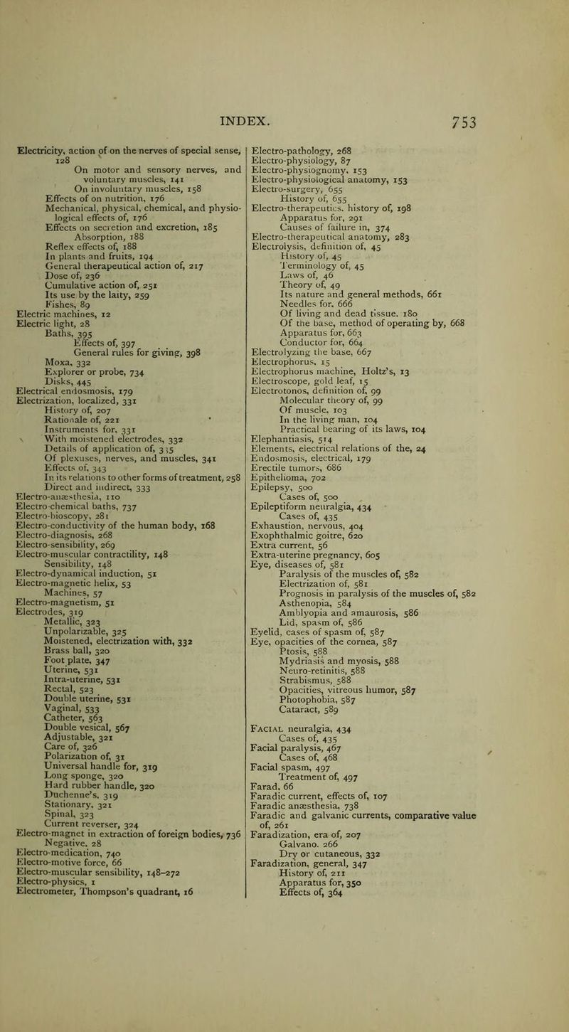 Electricity, action of on the nerves of special sense, 128 On motor and sensory nerves, and voluntary muscles, 141 On involuntary muscles, 158 Effects of on nutrition, 176 Mechanical, physical, chemical, and physio- logical effects of, 176 Effects on secretion and excretion, 185 Absorption, 188 Reflex effects of, 188 In plants and fruits, 194 General therapeutical action of, 217 Dose of, 236 Cumulative action of, 251 Its use by the laity, 259 Fishes, 89 Electric machines, 12 Electric light, 28 Baths. 395 Effects of, 397 General rules for giving, 398 Moxa, 332 Explorer or probe, 734 Disks, 445 Electrical endosmosis, 179 Electrization, localized, 331 History of, 207 Rationale of^ 221 Instruments for. 331 \ With moistened electrodes, 332 Details of application of, 3^5 Of plexuses, nerves, and muscles, 341 Effects of, 343 In its relations to other forms of treatment, 258 Direct and indirect, 333 Electro-anaesthesia, no Electro-chemical baths, 737 Electro-bioscopy, 281 Electro-conductivity of the human body, 168 Electro-diagnosis, 268 Electro-sensibility, 269 Electro-muscular contractility, 148 Sensibility, 148 Electro-dynamical induction, 51 Electro-magnetic lielix, 53 Machines, 57 Electro-magnetism, 51 Electrodes, 319 Metallic, 323 Unpolarizable, 325 Moistened, electrization with, 332 Brass ball, 320 Foot plate, 347 Uterine, 531 Intra-uterine, 531 Rectal, 523 Double uterine, 531 Vaginal, 533 Catheter, 563 Double vesical, 567 Adjustable, 321 Care of, 326 Polarization of, 31 Universal handle for, 319 Long sponge, 320 Hard rubber handle, 320 Duchenne’s, 319 Stationary. 321 Spinal, 323 Current reverser, 324 Electro-magnet in extraction of foreign bodies, 736 Negative. 28 Electro-medication, 740 Electro-motive force, 66 Electro-muscular sensibility, 148-272 Electro-physics, i Electrometer, Thompson's quadrant, 16 Electro-pathology, 268 Electro-physiology, 87 Electro-physiognomy. 153 Electro-physiological anatomy, 153 Electro-surgery, 655 History of, 655 Electro-therapeutics, history of, 198 Apparatus for, 291 Causes of failure in, 374 Electro-therapeutical anatomy, 283 Electrolysis, definition of, 45 History of, 45 '1 erminology of, 45 Laws of, 46 Theory of, 49 Its nature and general methods, 661 Needles for. 666 Of living and dead tissue. 180 Of the base, method of operating by, 668 Apparatus for, 663 Conductor for, 664 Electrolyzing the base, 667 Electrophorus. 15 Electrophorus machine, Holtz’s, 13 Electroscope, gold leaf, 15 Electrotonos, definition of, 99 Molecular theory of, 99 Of muscle, 103 In the living man, 104 Practical bearing of its laws, 104 Elephantiasis, 514 Elements, electrical relations of the, 24 Endosmosis, electrical, 179 Erectile tumors, 686 Epithelioma, 702 Epilepsy, 500 Cases of, 500 Epileptiform neuralgia, 434 Cases of, 435 Exhaustion, nervous, 404 Exophthalmic goitre, 620 Extra current, 56 Extra-uterine pregnancy, 605 Eye, diseases of, 581 Paralysis of the muscles of, 582 Electrization of, 581 Prognosis in paralysis of the muscles of, 582 Asthenopia, 584 Amblyopia and amaurosis, 586 Lid, spasm of, 586 Eyelid, cases of spasm of, 587 Eye, opacities of the cornea, 587 Ptosis, 588 Mydriasis and myosis, 588 Neuro-retinitis, 588 Strabismus, 588 Opacities, vitreous humor, 587 Photophobia, 587 Cataract, 589 Facial neuralgia, 434 Cases of, 43s Facial paralysis, 467 Cases of, 468 Facial spasm, 497 Treatment of, 497 Farad.66 Faradic current, effects of, 107 Faradic ansesthesia. 738 Faradic and galvanic currents, comparative value of, 261 Faradization, era of, 207 Galvano. 266 Dry or cutaneous, 332 Faradization, general, 347 History of, 211 Apparatus for, 350 EffccU of, 364