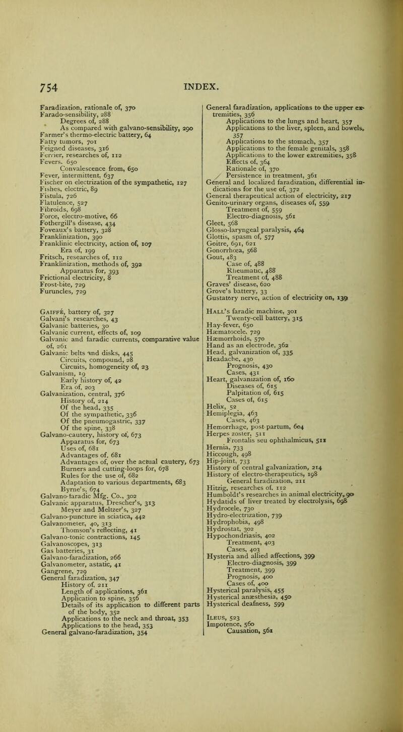 Faradization, rationale of, 370 Farado-sensibility, 288 Degrees of, 288 As compared with galvano-sensibility, 290 Farmer’s thermo-electric battery, 64 Fatty tumors, 70T Feigned diseases, 316 Fcrrier, researches of, 112 Fevers. 650 Convalescence from, 650 Fever, intermittent, 637 Fischer on electrization of the sympathetic, 127 Fishes, electric, 89 Fistula, 726 Flatulence, 527 Fibroids, 698 Force, electro-motive, 66 Fothergill’s disease, 434 Foveaux’s battery, 328 Franklinization, 390 Franklinic electricity, action of, 107 Era of, 199 Fritsch, researches of, 112 Franklinization, methods of, 39a Apparatus for, 393 Frictional electricity, 8 Frost-bite, 729 Furuncles, 729 Gaiffe, battery of, 327 Galvani’s researches, 43 Galvanic batteries, 30 Galvanic current, effects of, 109 Galvanic and faradic currents, comparative value of, 261 Galvanic belts and disks, 445 Circuits, compound, 28 Circuits, homogeneity of, 23 Galvanism, 19 Early history of, 42 Era of, 203 Galvanization, central, 376 History of, 214 Of the head, 335 Of the sympathetic, 336 Of the pneumogastric, 337 Of the spine, 338 Galvano-cautery, history ol', 673 Apparatus for, 673 Uses of, 681 Advantages of, 681 Advantages of, over the actual cautery, 673 Burners and cutting-loops for, 678 Rules for the use of, 682 Adaptation to various departments, 683 Byrne’s, 674 Galvano-taradic Mfg. Co., 302 Galvanic apparatus, DrescheFs, 313 Meyer and MeltzeFs, 327 Galvano-puncture in sciatica, 442 Galvanometer, 40, 313 Thomson’s reflecting, 41 Galvano-tonic contractions, 14S Galvanoscopes, 313 Gas batteries, 31 Galvano-faradization, 266 Galvanometer, astatic, 41 Gangrene, 729 General faradization, 347 History of, 211 Length of applications, 361 Application to spine, 356 Details of its application to different parts of the body, 352 Applications to the neck and throat, 353 Applications to the head, 353 General galvano-faradization, 354 General faradization, applications to the upper ex- tremities, 356 Applications to the lungs and heart, 357 Applications to the liver, spleen, and bowels, 357 Applications to the stomach, 357 Applications to the female genitals, 358 Applications to the lower extremities, 358 Effects of, 364 Rationale of, 370 y Persistence in treatment, 361 General and localized faradization, differential in- dications for the use of, 372 General therapeutical action of electricity, 217 Genito-urinary organs, diseases of, 559 Treatment of, 559 Electro-diagnosis, 561 Gleet, 568 Glosso-laryngeal paralysis, 464 Glottis, spasm of, 577 Goitre, 691, 621 Gonorrhoea, 568 Gout, 483 Case of, 488 Rheumatic, 488 Treatment of, 488 Graves’ disease, 620 Grove’s battery, 33 Gustatory nerve, action of electricity on, 139 Hall’s faradic machine, 301 Twenty-cell battery, 315 Hay-fever, 650 Haematocele. 729 Haemorrhoids, 570 Hand as an electrode, 362 Head, galvanization of, 335 Headache, 430 Prognosis, 430 Cases, 431 Heart, galvanization of, 160 Diseases of, 615 Palpitation of, 615 Cases of, 615 Helix, 52 Hemiplegia, 463 Cases, 463 Hemorrhage, post partum, 604 Herpes zoster, 511 Frontalis seu ophthalmicus, 311 Hernia, 733 Hiccough, 498 Hip-joint, 733 History of central galvanization, 214 History of electro-therapeutics, 198 General faradization, 211 Hitzig, researches of, 112 Humboldt’s researches in animal electricity,90 Hydatids of liver treated by electrolysis, 698 Hydrocele, 730 Hydro-electrization, 739 Hydrophobia, 498 Hydrostat, 302 Hypochondriasis, 402 Treatment, 403 Cases, 403 Hysteria and allied affections, 399 Electro-diagnosis, 399 Treatment, 399 Prognosis, 400 Cases of, 400 Hysterical paralysis, 455 Hysterical anaesthesia, 450 Hysterical deafness, 599 Ileus, 523 Impotence, 560 Causation, 561