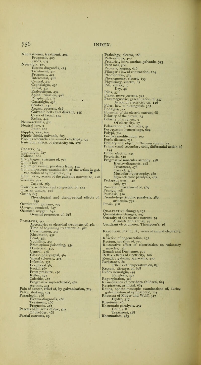 Neurasthenia, treatment, 404 Prognosis, 405 Cases, 405 Neuralgia, 425 Electro-diagnosis, 425 Treatment, 425 Prognosis, 427 Intercostal, 428 Central, 430 Cephalalgia, 430 Facial, 434 Epileptiiorm, 434 Spinal irritation, 408 Peripheral, 437 Gasiralgia, 438 * Sciatica, 441 Angina pectoris, 616 Galvanic belts and disks in, 445 Cases of facial, 434 Reflex, 444 Neuro-retinitis, 588 Neutral line, 3 Point, 102 Nipples, sore, 605 Nipple shield, galvanic, 605 Nobili’s researches m animal electricity, 91 Nutrition, effects of electricity on, 176 Obesity, 651 Odontalgia. 647 CEdema, 682 Qilsophagus, stricture of, 725 Ohm's law, 65 Opium poisoning, paralysis from, 454 Ophthalmoscopic examination of the retina in gal- vanization ot sympathetic, 124 • Optic nerve, action of the galvanic current on, 128 Orchitis, 569 Case of, 569 Ovaries, irritation and congestion of, 543 Ovarian tumors, 701 Ozone, 647 Physiological and therapeutical effects of, ^ • ^49 Ozonization, galvano, 727 Oxygen, ozonized, 647 Ozonized oxygen, 647 General properties of, 648 Paralysis, 452 Accessories to electrical treatment of, 461 Time of beginning treatment in, 461 Classification, 452 Rheumatic, 452 Lead,^53 Syphilitic, 453 From opium poisoning, 454 Hysterical, 455 Central, 458 Glosso-pharyngeal, 464 Spinal sclerosic, 474 Infantile, 552 Peripheral 467 Facial, 467 From pressure, 470 Reflex, 472 Calorific, 472 Progressive myo-sclerosic, 482 Agitans, 494 Pain of cancer, relief of, by galvanization, 714 Palsy, shaking, 494 Paraplegia, 466 F.lectro-diagnosis, 466 I’reatment, 466 Prognosis, 467 Paresis of muscles of eye, 582 Of bladder, 568 Partial currents, 29 Pathology, electro, 268 Pathophobia, 402 Pessaries, intra-ulerine, galvanic, 543 Petit mal, 500 Pectoris, angina, 616 PfluegePs law of contraction, 104 Photophobia, 587 Physiognomy, electro, 153 Physiology, electro, 87 Pile, voltaic, 30 Dry, 40 Piles, 570 Plexus nerve current, 341 Pneumogastric, galvanization of, 337 Action of electricity on. n6 Poles, how to distinguish, 307 Podalgia, 741 Potential of the electric current, 68 Polarity of the circuit, 23 Polarity of magnets, 3 Of electricity, 27 Polarization of electrodes, 31 Post-partum hemorrhage, 604 Polypi, 702 Positive modification, 102 Pott’s disease, 732 Primary coil, object of the iron core in, 57 Primary and secondary coils, differential action of, 144 Probe, electric, 734 Pityriasis, 510 Progressive muscular atrophy, 478 Electro-diagnosis, 478 Treatment, 478 Case of, 479 Muscular hypertrophy, 482 Myo-sclerosic paralysis, 482 Prolapsus uteri, .'42 Ani, 570 Prostate, enlargement of, 569 Prurigo, 508 Psoriasis, 510 Pseudo-hypcrlrophic paralysis, 482 arthrosis, 732 Ptosis, 588 Qualitative changes, 297 (Quantitative changes, 297 Quantity of the electric current, 74 Absolute and actual, 74 Quadrant electrometer, Thompson’s, 16 RadcliffEj Dr. C. B., views of animal electricity, 93 Reaction of degeneration, 297 Rectum, scirrhus of, 710 Restorative effect of electrization on voluntary muscles, 158 Remak and Duchenne, 225 Reflex effects of electricity, 200 Remak’s galvanic apparatus, 329 Resistance, 82 EfTccts of temperature on, 83 Rectum, diseases of, 628 Reflex neuralgia, 444 Paralysis, 472 Regurgitation, 526 Resuscitation of new-born children, 614 Respiration, artificial, 664 Retina, ophthalmoscopic examinations of, during galvanization of sympathetic, 124 Rheostat of Mayer and Wolflf, 317 Hydro, 317 Rheotome, 56 Rheumatic paralysis, 452 Gout, 488 Treatment, 488 Rheumatism, 483