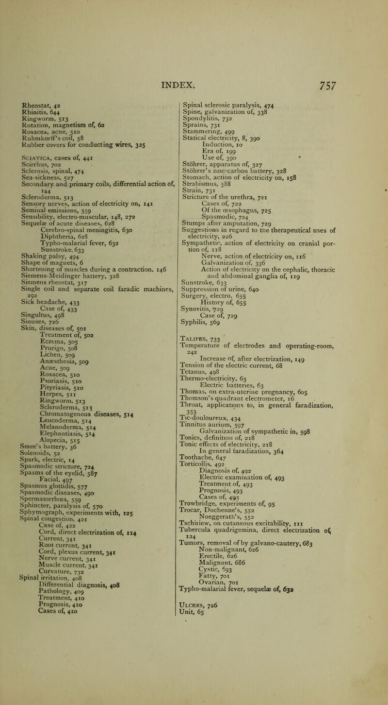 Rheostat, 42 Rhinitis. 644 Ringworm, 513 Rotation, magnetism of, 62 Rosacea, acne, 510 Ruhmkorfif’s coil, 58 Rubber covers for conducting wires, 325 •Sciatica, cases of, 441 Scirrhus, 702 Sclerosis, spinal, 474 Sea-sickness, 527 Secondary and primary coils, differential action of, >44 Scleroderma. 513 Sensory nerves, action of electricity on, 141 Seminal emissions, 559 Sensibility, electro-muscular, 148, 272 Sequelae of acute diseases, 628 Cerebro-spinal meningitis, 630 Diphtheria, 628 Typho-malarial fever, 632 Sunstroke, 633 Shaking palsy, 494 Shape of magnets, 6 Shortening of muscles during a contraction. 146 Siemens-Meidinger battery, 328 Siemens rheostat, 317 Single coil and separate coil faradic machines, 292 Sick headache, 433 Case of, 433 ■Singultus, 498 Sinuses, 726 Skin, diseases of, 501 Treatment of, 502 Eczema, 505 Prurigo, 508 Lichen, 509 Anaesthesia, 509 Acne, 509 Rosacea, 510 Psoriasis, 510 Pityriasis, 510 Herpes, 511 Ringworm. 513 Scleroderma, 513 Chromatogenous diseases, 314 Leucoderma, 514 Melanoderma, 514 Elephantiasis, 514 Alopecia, 515 .Smee's battery, 36 Solenoids, 52 Spark, electric, 14 Spasmodic stricture, 724 Spasms of the eyelid, 587 Facial. 497 Spasmus glottidis, 577 ■Spasmodic diseases, 490 Spermatorrhoea, 559 Sphincter, paralysis of, 570 Sphymograph, experiments with, 123 Spinal congestion, 421 Case of, 422 Cord, direct electrization of, 114 Current, 341 Root current, 341 Cord, plexus current, 341 Nerve current, 341 Muscle current, 341 Curvature, 732 Spinal irritation, 408 Differential diagnosis, 408 Pathology, 409 Treatment, 410 Prognosis, 410 Cases of, 410 Spinal sclerosic paralysis, 474 •Spine, galvanization of, 338 Spondylitis, 732 Sprains, 731 Stammering, 45)9 Statical electricity, 8, 390 Induction, 10 Era of, 199 Use of, 390 • Stohrer, apparatus of, 327 Stohrer’s zinc-carbon battery, 328 Stomach, action of electricity on, 138 Strabismus, 588 Strain, 731 Stricture of the urethra, 721 Cases of, 722 Of the oesophagus, 723 Spasmodic, 724 Stumps after amputation, 729 Suggestions in regard to the therapeutical uses of electricity, 226 Sympathetic, action of electricity on cranial por- tion of, 118 Nerve, action of electricity on, 116 Galvanization of. 336 Action of electricity on the cephalic, thoracic and abdominal ganglia of, 119 Sunstroke, 633 ■Suppression of urine, 640 Surgery, electro^ 655 History of, 655 Synovitis, 729 Case of, 729 Syphilis, 569 Talipes, 733 Temperature of electrodes and operating-room, 242 Increase of, after electrization, 149 Tension of the electric current, 68 Tetanus, 498 Thermo-electricity, 63 Electric batteries, 63 Thomas, on extra-uterine pregnancy, 603 Thomson’s quadrant electrometer, 16 Throat, applications to, in general faradization. Tic-douloureux, 434 Tinnitus aurium, 597 Galvanization of sympathetic in, 598 Tonics, definition of, 218 Tonic effects of electricity, 218 In general faradization, 364 Toothache, 647 Torticollis, 492 Diagnosis of, 492 Electric examination of, 493 Treatment of, 493 Prognosis, 493 Cases of, 493 Trowbridge, experiments of, 93 Trocar, Duchenne’s, 552 Noeggerath’s, 552 Tschiiiew, on cutaneous excitability, m Tubercula quadrigemina, direct electrization 0^ 124 Tumors, removal of by galvano-cautery, 683 Non-malignant, 626 Erectile, 626 Malignant. 686 Cystic, 693 Fatty, 701 Ovarian, 701 Typho-malarial fever, sequelae of, 63a Ulcers, 726 Unit, 63