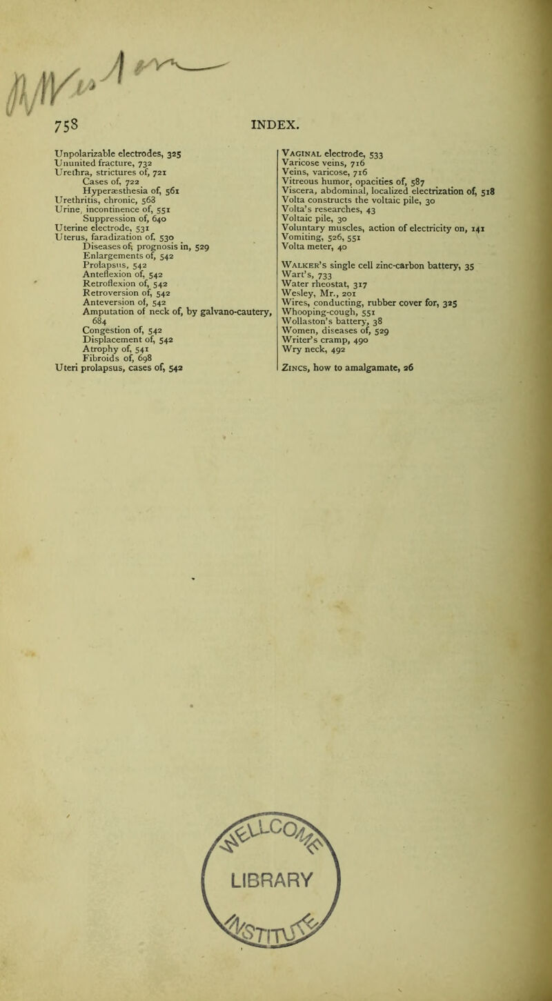 Unpolarizable electrodes, 325 XJnunited fracture, 732 Urethra, strictures of, 721 Cases of, 722 Hyperaisthesia of, 561 Urethritis, chronic, 568 Urine, incontinence of, 551 Suppression of, 640 Uterine electrode, 531 U terus, faradization of. 330 Diseases of; prognosis in, 529 Enlargements of, 542 Prolapsus, 542 Anteflexion of, 542 Retroflexion of, 542 Retroversion of, 542 Anteversion of, 542 Amputation of neck of, by galvano-cautery, 684 Congestion of, 542 Displacement of, 542 Atrophy of, 541 Fibroids of, 698 Uteri prolapsus, cases of, 542 Vaginal electrode, 533 Varicose veins, 716 Veins, varicose, 716 Vitreous humor, opacities of, 587 Viscera, abdominal, localized electrization of, 518 Volta constructs the voltaic pile, 30 Volta’s researches, 43 Voltaic pile, 30 Voluntary muscles, action of electricity on, 141 Vomiting, 526, 551 Volta meter, 40 Walker’s single cell zinc-carbon battery, 35 Wart’s, 733 Water rheostat, 317 Wesley, Mr., 201 Wires, conducting, rubber cover for, 323 Whooping-cough, 551 Wollaston’s battery, 38 Women, diseases of, 529 Writer’s cramp, 490 Wry neck, 492 Zincs, how to amalgamate, 26 LIBRARY