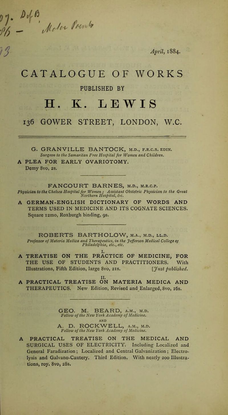 April, 1884. _ ' JuUfn.'* CATALOGUE OF WORKS PUBLISHED BY H. K. LEWIS 136 GOWER STREET, LONDON, W.C. G. GRANVILLE BANTOCK, m.d., f.r.c.s. edin. Surgeon to the Samaritan Free Hospital for Women and Children. A PLEA FOR EARLY OVARIOTOMY. Demy 8vo, 2s. FANCOURT BARNES, m.d., m.r.c.p. Physician to the Chelsea Hospital for Women; Assistant Obstetric Physician to the Great Northern Hospital, &c. A GERMAN-ENGLISH DICTIONARY OF WORDS AND TERMS USED IN MEDICINE AND ITS COGNATE SCIENCES. Square lamo, Roxburgh binding, 9s. ROBERTS BARTHOLOW, m.a., m.d., ll.d. Professor of Materia Medica and Therapeutics, in the Jefferson Medical College oj Philadelphia, etc., etc. I. A TREATISE ON THE PRACTICE OF MEDICINE, FOR THE USE OF STUDENTS AND PRACTITIONERS. With Illustrations, Fifth Edition, large 8vo, 21s. [Just published. II. A PRACTICAL TREATISE ON MATERIA MEDICA AND THERAPEUTICS. New Edition, Revised and Enlarged, 8vo, i6s. GEO. M. BEARD, a.m., m.d. Fellow of the New York Academy of Medicine. AND A. D. ROCKWELL, a.m., m.d. Fellow of the New York Academy of Medicine. A PRACTICAL TREATISE ON THE MEDICAL AND SURGICAL USES OF ELECTRICITY. Including Localized and General Faradization; Localized and Central Galvanization; Electro- lysis and Galvano-Cautery. Third Edition, With nearly 200 Illustra- tions, roy. 8vo, 28s.