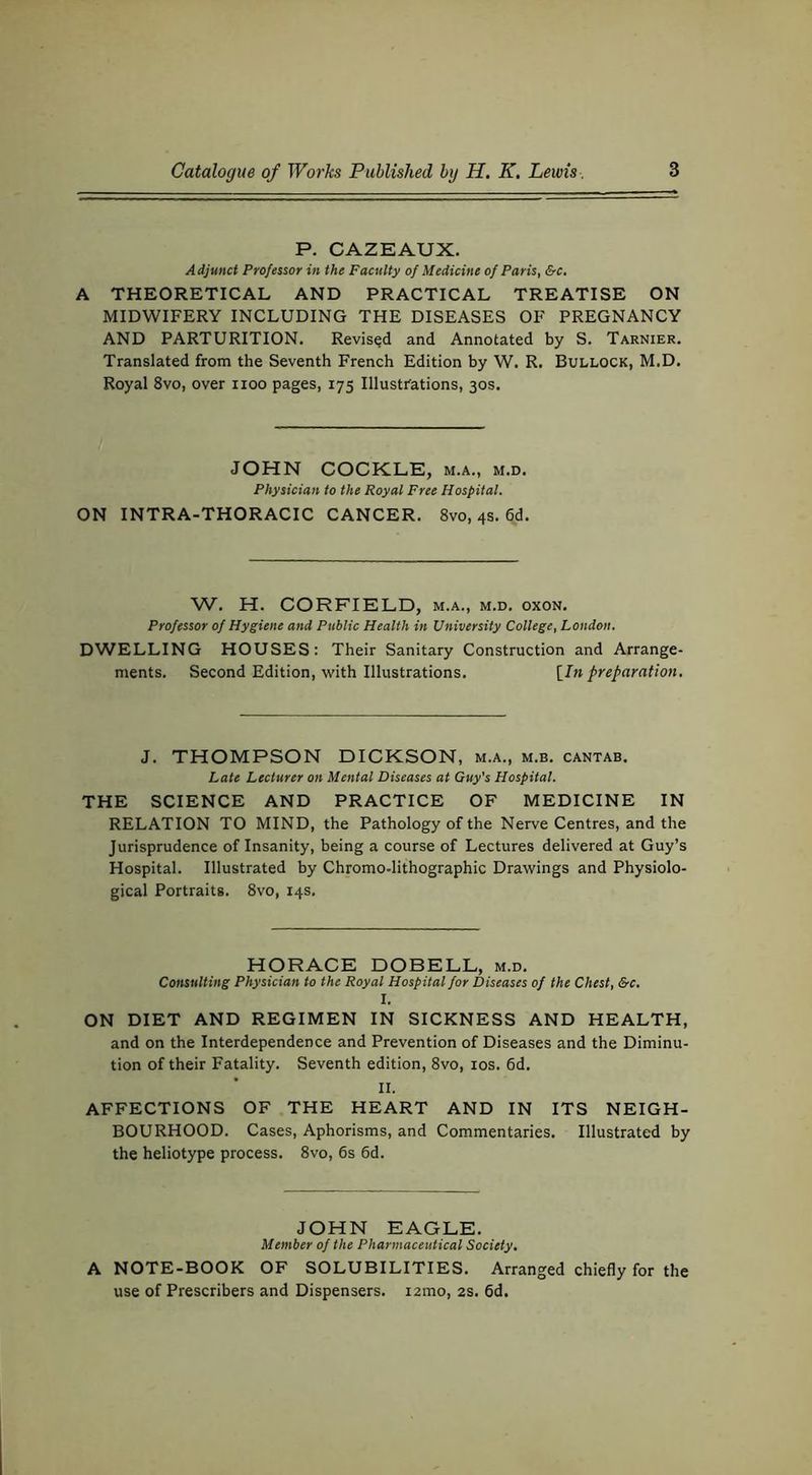 P. CAZEAUX. Adjunct Professor in the Faculty of Medicine of Paris, &c, A THEORETICAL AND PRACTICAL TREATISE ON MIDWIFERY INCLUDING THE DISEASES OF PREGNANCY AND PARTURITION. Revised and Annotated by S. Tarnier. Translated from the Seventh French Edition by W. R. Bullock, M.D. Royal 8vo, over iioo pages, 175 Illustrations, 30s. JOHN COCKLE, m.a., m.d. Physician to the Royal Free Hospital. ON INTRA-THORACIC CANCER. 8vo, 4s. 6d. W. H. CORFIELD, m.a., m.d. oxon. Professor of Hygiene and Public Health in University College, London. DWELLING HOUSES: Their Sanitary Construction and Arrange- ments. Second Edition, with Illustrations. [In preparation. J. THOMPSON DICKSON, m.a., m.b. cantab. Late Lecturer on Mental Diseases at Guy's Hospital. THE SCIENCE AND PRACTICE OF MEDICINE IN RELATION TO MIND, the Pathology of the Nerve Centres, and the Jurisprudence of Insanity, being a course of Lectures delivered at Guy’s Hospital. Illustrated by Chromo-lithographic Drawings and Physiolo- gical Portraits. 8vo, 14s. HORACE DOBELL, m.d. Consulting Physician to the Royal Hospital for Diseases of the Chest, &c, I. ON DIET AND REGIMEN IN SICKNESS AND HEALTH, and on the Interdependence and Prevention of Diseases and the Diminu- tion of their Fatality. Seventh edition, 8vo, los. 6d. II. affections of the heart and in its NEIGH- BOURHOOD. Cases, Aphorisms, and Commentaries. Illustrated by the heliotype process. 8vo, 6s 6d. JOHN EAGLE. Member of the Pharmaceutical Society. A NOTE-BOOK OF SOLUBILITIES. Arranged chiefly for the use of Prescribers and Dispensers. lamo, 2S. 6d.