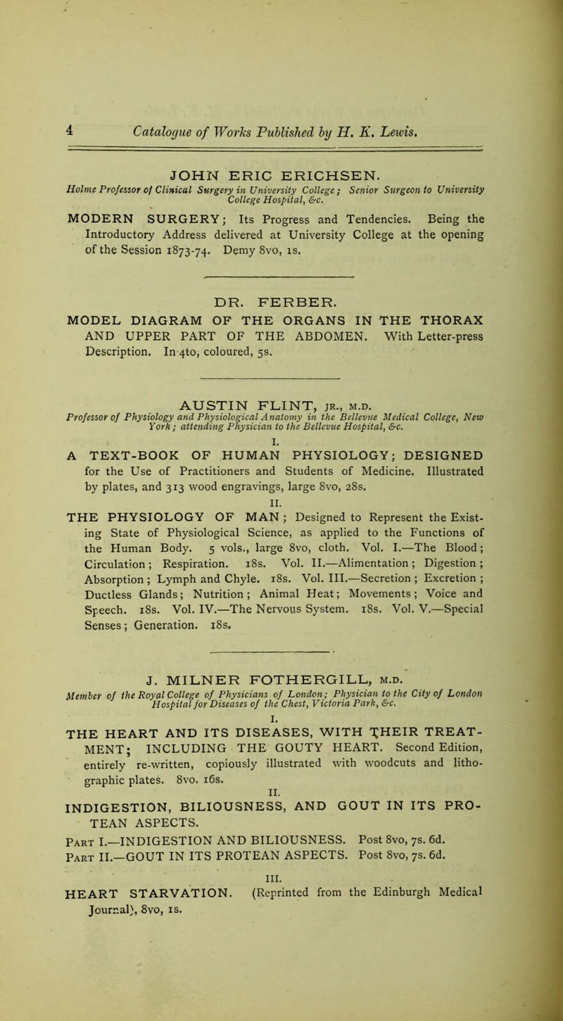 JOHN ERIC ERICHSEN. Holme Professor 0/ Clinical Surgery in University College; Senior Surgeon to University College Hospital, &c. MODERN SURGERY; Its Progress and Tendencies. Being the Introductory Address delivered at University College at the opening of the Session 1873-74. Demy 8vo, is. DR. FERBER. MODEL DIAGRAM OF THE ORGANS IN THE THORAX AND UPPER PART OF THE ABDOMEN. With Letter-press Description. In 4to, coloured, 5s. AUSTIN FLINT, jr., m.d. Professor of Physiology and Physiological Anatomy in the Bellevue Medical College, New York ; attending Physician to the Bellevue Hospital, &c. I. A TEXT-BOOK OF HUMAN PHYSIOLOGY; DESIGNED for the Use of Practitioners and Students of Medicine. Illustrated by plates, and 313 wood engravings, large 8vo, 28s. II. THE PHYSIOLOGY OF MAN ; Designed to Represent the Exist- ing State of Physiological Science, as applied to the Functions of the Human Body. 5 vols., large 8vo, cloth. Vol. I.—The Blood; Circulation ; Respiration. i8s. Vol. II.—Alimentation ; Digestion ; Absorption ; Lymph and Chyle. i8s. Vol. HI.—Secretion ; Excretion ; Ductless Glands; Nutrition; Animal Heat; Movements; Voice and Speech. i8s. Vol. IV.—The Nervous System. i8s. Vol. V.—Special Senses; Generation. i8s. J. MILNER FOTHERGILL, m.d. Member of the Royal College of Physicians of London; Physician to the City of London Hospital for Diseases of the Chest, Victoria Park, &c. THE HEART AND ITS DISEASES, WITH T^HEIR TREAT- MENT; INCLUDING THE GOUTY HEART. Second Edition, entirely re-written, copiously illustrated with woodcuts and litho- graphic plates. 8vo. i6s. II. INDIGESTION, BILIOUSNESS, AND GOUT IN ITS PRO- TEAN ASPECTS. Part I.—INDIGESTION AND BILIOUSNESS. Post 8vo, 7s. 6d. Part II.—GOUT IN ITS PROTEAN ASPECTS. Post 8vo, 7s. 6d. III. HEART STARVATION. (Reprinted from the Edinburgh Medical Jour.nal}, 8vo, is.