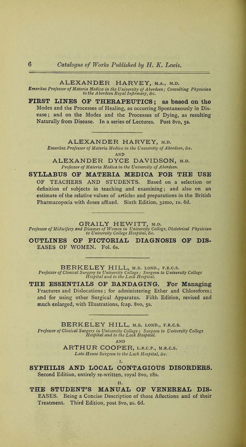 ALEXANDER HARVEY, m.a., m.d. Emeritus Professor of Materia Medica in the University of Aberdeen; Consulting Physician to the Aberdeen Royal Infirmary, Src. FIRST LINES OP THERAPEUTICS; as based on the Modes and the Processes of Healing, as occurring Spontaneously in Dis- ease ; and on the Modes and the Processes of Dying, as resulting Naturally from Disease. In a series of Lectures. Post 8vo, 5s. ALEXANDER HARVEY, m.d. Emeritus Professor of Materia Medica in the University of Aberdeen, &c. AND ALEXANDER DYCE DAVIDSON, m.d. Professor of Materia Medica in the University of Aberdeen. SYLLABUS OP MATERIA MEDICA FOR THE USE OF TEACHERS AND STUDENTS. Based on a selection or definition of subjects in teaching and examining; and also on an estimate of the relative values of articles and preparations in the British Pharmacopoeia with doses affixed. Sixth Edition, 32mo, is. 6d. GRAILY HEWITT, m.d. Professor of Midwifery and Diseases of Women in University College, Obstetrical Physician to University College Hospital, &c. OUTLINES OP PICTORIAL DIAGNOSIS OP DIS- EASES OF WOMEN. Fol. 6s. BERKELEY HILL, m.b. lond., f.r.c.s. Professor of Clinical Surgery in University College; Surgeon to University College Hospital and to the Lock Hospital. THE ESSENTIALS OP BANDAGING. For Managing Fractures and Dislocations; for administering Ether and Chloroform; and for using other Surgical Apparatus. Fifth Edition, revised and much enlarged, with Illustrations, fcap. 8vo, 5s. BERKELEY HILL, m.b. lond., f.r.c.s. Professor of Clinical Surgery in University College; Surgeon to University College Hospital and to the Lock Hospital. AND ARTHUR COOPER, l.r.c.p., m.r.c.s. Late House Surgeon to the Lock Hospital, &c. SYPHILIS AND LOCAL CONTAGIOUS DISORDERS. Second Edition, entirely re-written, royal 8vo, i8s. II. THE STUDENT’S MANUAL OP VENEREAL DIS- EASES. Being a Concise Description of those Affections and of their Treatment. Third Edition, post 8vo, 2S. 6d.