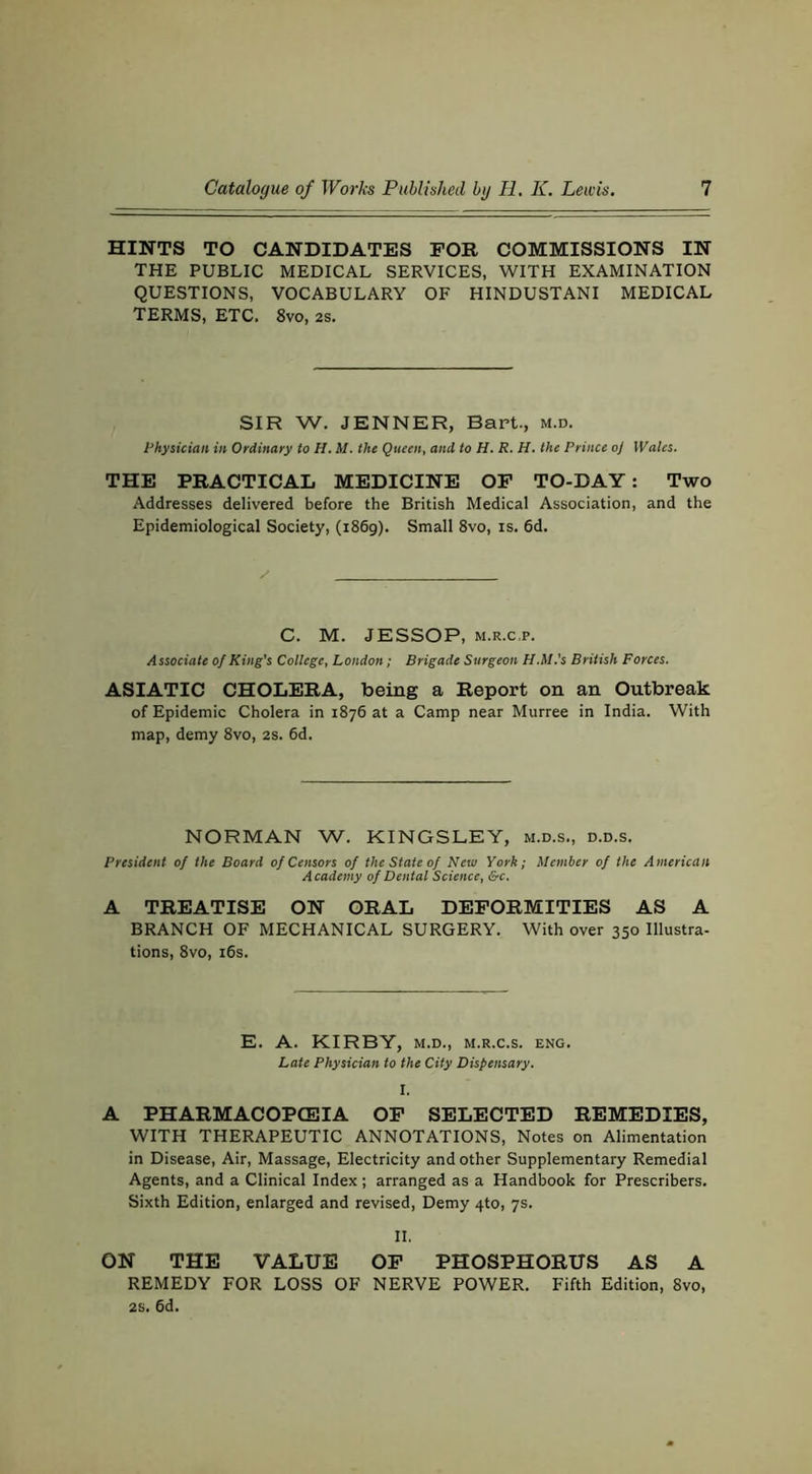 HINTS TO CANDIDATES FOR COMMISSIONS IN THE PUBLIC MEDICAL SERVICES, WITH EXAMINATION QUESTIONS, VOCABULARY OF HINDUSTANI MEDICAL TERMS, ETC. 8vo, 2S. SIR W. JENNER, Bart., m.d. Physician in Ordinary to H. M. the Queen, and to H. R. H. the Prince oj Wales. THE PRACTICAL MEDICINE OF TO-DAY: Two Addresses delivered before the British Medical Association, and the Epidemiological Society, (1869). Small 8vo, is. 6d. C. M. JESSOP, M.R.c.p. Associate of King’s College, London; Brigade Surgeon H.M.’s British Forces. ASIATIC CHOLERA, being a Report on an Outbreak of Epidemic Cholera in 1876 at a Camp near Murree in India. With map, demy 8vo, 2s. 6d. NORMAN W. KINGSLEY, m.d.s., d.d.s. President of the Board of Censors of the State of New York; Member of the American Academy of Dental Science, &c. A TREATISE ON ORAL DEFORMITIES AS A BRANCH OF MECHANICAL SURGERY. With over 350 Illustra- tions, 8vo, i6s. E. A. KIRBY, M.D., M.R.c.s. eng. Late Physician to the City Dispensary. A PHARMACOPCEIA OF SELECTED REMEDIES, WITH THERAPEUTIC ANNOTATIONS, Notes on Alimentation in Disease, Air, Massage, Electricity and other Supplementary Remedial Agents, and a Clinical Index; arranged as a Handbook for Prescribers. Sixth Edition, enlarged and revised. Demy 4to, 7s. II. ON THE VALUE OF PHOSPHORUS AS A REMEDY FOR LOSS OF NERVE POWER. Fifth Edition, 8vo, 2s. 6d.