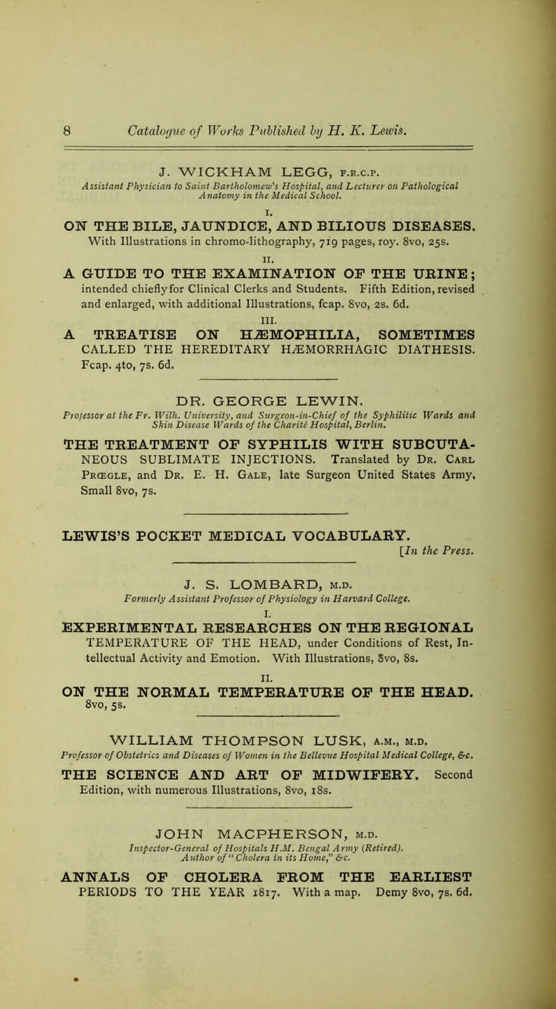 J. WICKHAM LEGG, f.r.c.p. Assistant Physician to Saint Bartholomew’s Hospital, and Lecturer on Pathological A natomy in the Medical School. ON THE BILE, JAUNDICE, AND BILIOUS DISEASES. With Illustrations in chromo-lithography, 719 pages, roy. 8vo, 25s. II. A GUIDE TO THE EXAMINATION OF THE URINE; intended chieflyfor Clinical Clerks and Students. Fifth Edition, revised and enlarged, with additional Illustrations, fcap. 8vo, 2S. 6d. III. A TREATISE ON HAEMOPHILIA, SOMETIMES CALLED THE HEREDITARY HEMORRHAGIC DIATHESIS. Fcap. 4to, 7s. 6d. DR. GEORGE LEWIN. Prolessor at the Fr. Wilh. University, and Stirgeon-in-Chief of the Syphilitic Wards and Skin Disease Wards of the Chariti Hospital, Berlin. THE TREATMENT OF SYPHILIS WITH SUBCUTA- NEOUS SUBLIMATE INJECTIONS. Translated by Dr. Carl Prcegle, and Dr. E. H. Gale, late Surgeon United States Army, Small 8vo, 7s. LEWIS’S POCKET MEDICAL VOCABULARY. [In the Press. J. S. LOMBARD, m.d. Formerly Assistant Professor of Physiology in Harvard College. I. EXPERIMENTAL RESEARCHES ON THE REGIONAL TEMPERATURE OF THE HEAD, under Conditions of Rest, In- tellectual Activity and Emotion. With Illustrations, 8vo, 8s. II. ON THE NORMAL TEMPERATURE OP THE HEAD. 8vo, 5s. WILLIAM THOMPSON LUSK, a.m., m.d. Professor of Obstetrics and Diseases of Women in the Bellevue Hospital Medical College, &c. THE SCIENCE AND ART OP MIDWIFERY. Second Edition, with numerous Illustrations, 8vo, i8s. JOHN MACPHERSON, m.d. Inspector-General of Hospitals H.M. Bengal Army {Retired). Author of “ Cholera in its Home, &c. ANNALS OP CHOLERA PROM THE EARLIEST PERIODS TO THE YEAR 1817. With a map. Demy 8vo, 7s. 6d.