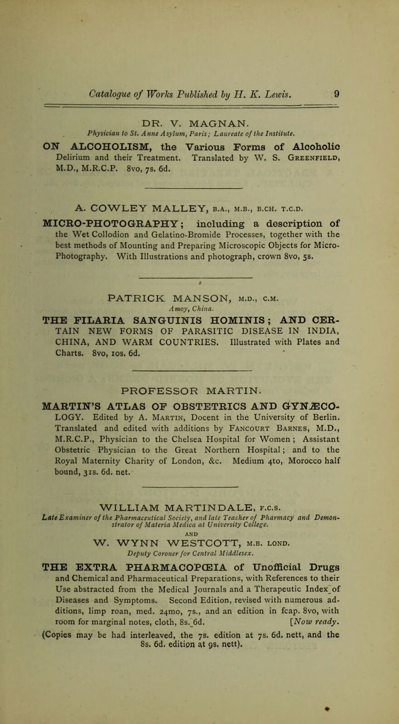 DR. V. MAGNAN. Physician to St. Anne Asylum, Paris; Laureate of the Institute. ON ALCOHOLISM, the Various Forms of Alcoholic Delirium and their Treatment. Translated by W. S. Greenfield, M.D., M.R.C.P. 8vo, 7s. 6d. A. COWLEY MALLEY, b.a., m.b., b.ch. t.c.d. MICRO-PHOTOGRAPHY; including a description of the Wet Collodion and Gelatino-Bromide Processes, together with the best methods of Mounting and Preparing Microscopic Objects for Micro- Photography. With Illustrations and photograph, crown 8vo, 5s. PATRICK MANSON, m.d., c.m. Amoy, China. THE PILARIA SANGUINIS HOMINIS; AND CER- TAIN NEW FORMS OF PARASITIC DISEASE IN INDIA, CHINA, AND WARM COUNTRIES. Illustrated with Plates and Charts. 8vo, 10s. 6d. PROFESSOR MARTIN. MARTIN’S ATLAS OP OBSTETRICS AND GYNJECO- LOGY. Edited by A. Martin, Docent in the University of Berlin. Translated and edited with additions by Fancourt Barnes, M.D., M.R.C.P., Physician to the Chelsea Hospital for Women ; Assistant Obstetric Physician to the Great Northern Hospital; and to the Royal Maternity Charity of London, &c. Medium 4to, Morocco half bound, 31S. 6d. net. WILLIAM MARTINDALE, f.c.s. Late Examiner of the Pharmaceutical Society, and late Teacher of Pharmacy and Demon- strator of Materia Medica at University College. AND W. WYNN WESTCOTT, m.b. lond. Deputy Coroner for Central Middlesex. THE EXTRA PHARMACOPCEIA of Unofficial Drugs and Chemical and Pharmaceutical Preparations, with References to their Use abstracted from the Medical Journals and a Therapeutic Index^of Diseases and Symptoms. Second Edition, revised with numerous ad- ditions, limp roan, med. 24mo, 7s., and an edition in fcap. 8vo, with room for marginal notes, cloth, 8s._6d. [Now ready. (Copies may be had interleaved, the 7s. edition at 7s. 6d. nett, and the 8s. 6d. edition at gs. nett).