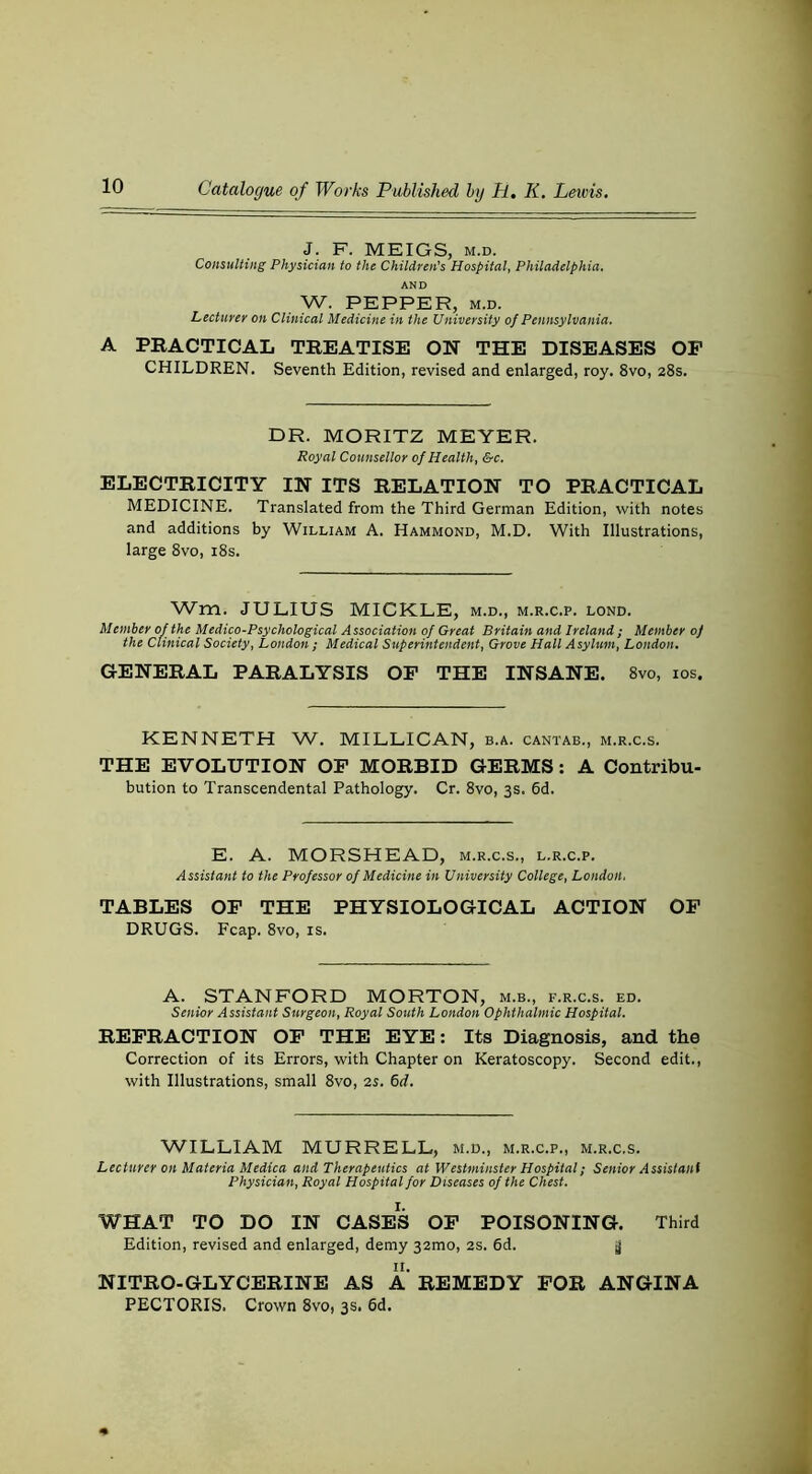 J. F. MEIGS, M.D. Consulting Physician to the Children’s Hospital, Philadelphia. AND W. PEPPER, M.D. Lecturer on Clinical Medicine in the University of Pennsylvania. A PRACTICAL TREATISE ON THE DISEASES OF CHILDREN. Seventh Edition, revised and enlarged, roy. 8vo, 28s. DR. MORITZ MEYER. Royal Counsellor of Health, &c. ELECTRICITY IN ITS RELATION TO PRACTICAL MEDICINE. Translated from the Third German Edition, with notes and additions by William A. Hammond, M.D. With Illustrations, large 8vo, i8s. Wm. JULIUS MICKLE, m.d., m.r.c.p. lond. Member of the Medico-Psychological Association of Great Britain and Ireland; Member 0) the Clinical Society, London ; Medical Superintendent, Grove Hall Asylum, London. GENERAL PARALYSIS OP THE INSANE. 8vo, los. KENNETH W. MILLIGAN, b.a. cantab., m.r.c.s. THE EVOLUTION OP MORBID GERMS; A Contribu- bution to Transcendental Pathology. Cr. 8vo, 3s. 6d. E. A. MORSHEAD, m.r.c.s., l.r.c.p. Assistant to the Professor of Medicine in University College, London, TABLES OF THE PHYSIOLOGICAL ACTION OP DRUGS. Fcap. 8vo, is. A. STANFORD MORTON, m.b., f.r.c.s. ed. Senior Assistant Surgeon, Royal South London Ophthalmic Hospital. REFRACTION OP THE EYE: Its Diagnosis, and the Correction of its Errors, with Chapter on Keratoscopy. Second edit., with Illustrations, small 8vo, is. &d. WILLIAM MURRELL, m.d., m.r.c.p., m.r.c.s. Lecturer on Materia Medica and Therapeutics at Westminster Hospital; Senior Assistant Physician, Royal Hospital for Diseases of the Chest. WHAT TO DO IN CASES OP POISONING. Third Edition, revised and enlarged, demy 32mo, 2S. 6d. jj NITRO-GLYCERINE AS A REMEDY FOR ANGINA PECTORIS. Crown 8vo, 3s. 6d.
