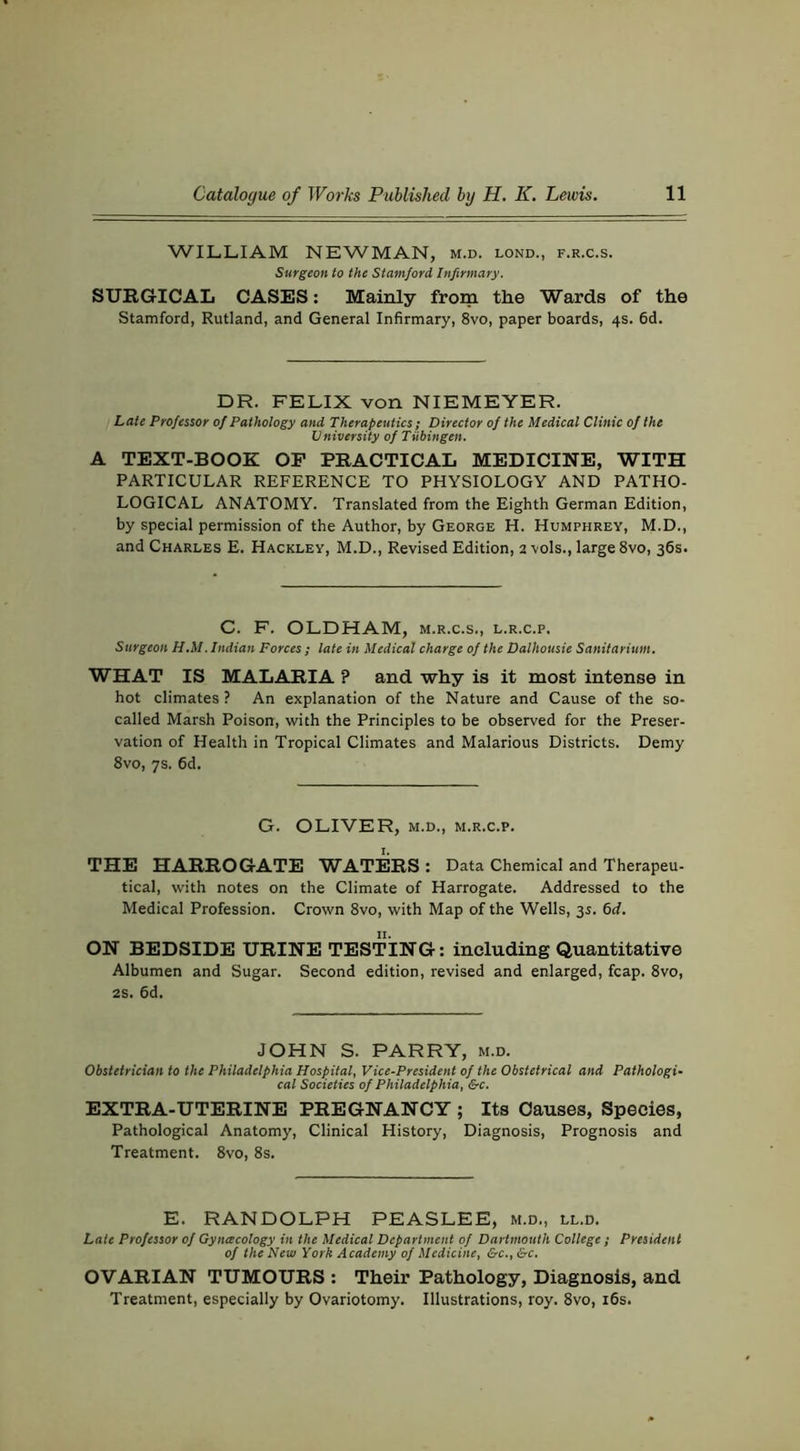 WILLIAM NEWMAN, m.d. lond., f.r.c.s. Surgeon to the Stamford Infirmary. SURGICAL CASES: Mainly from the Wards of the Stamford, Rutland, and General Infirmary, 8vo, paper boards, 4s. fid. DR. FELIX von NIEMEYER. Late Professor of Pathology and Therapeutics; Director of the Medical Clinic of the University of Tubingen. A TEXT-BOOK OF PRACTICAL MEDICINE, WITH PARTICULAR REFERENCE TO PHYSIOLOGY AND PATHO- LOGICAL ANATOMY. Translated from the Eighth German Edition, by special permission of the Author, by George H. Humphrey, M.D., and Charles E. Hackley, M.D., Revised Edition, 2 vols., large 8vo, sfis. C. F. OLDHAM, m.r.c.s., l.r.c.p. Surgeon H.M. Indian Forces ; late in Medical charge of the Dalhousie Sanitarium. WHAT IS MALARIA ? and why is it most intense in hot climates? An explanation of the Nature and Cause of the so- called Marsh Poison, with the Principles to be observed for the Preser- vation of Health in Tropical Climates and Malarious Districts. Demy 8vo, 7s. fid. G. OLIVER, M.D., m.r.c.p. I. THE HARROGATE WATERS: Data Chemical and Therapeu- tical, with notes on the Climate of Harrogate. Addressed to the Medical Profession. Crown 8vo, with Map of the Wells, 3s. fid. ON BEDSIDE URINE TESTING: including Quantitative Albumen and Sugar. Second edition, revised and enlarged, fcap. 8vo, 2S. fid. JOHN S. PARRY, m.d. Obstetrician to the Philadelphia Hospital, Vice-President of the Obstetrical and Pathologi- cal Societies of Philadelphia, &c. EXTRA-UTERINE PREGNANCY ; Its Causes, Species, Pathological Anatomy, Clinical History, Diagnosis, Prognosis and Treatment. 8vo, 8s. E. RANDOLPH PEASLEE, m.d., ll.d. Late Professor of Gynacology in the Medical Department of Dartmouth College ; President of the New York Academy of Medicine, &c.,&c. OVARIAN TUMOURS : Their Pathology, Diagnosis, and Treatment, especially by Ovariotomy. Illustrations, roy. 8vo, ifis.