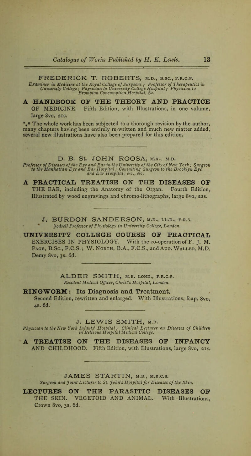 FREDERICK T. ROBERTS, m.d., b.sc., f.r.c.p. Examiner in Medicine at the Royal College of Surgeons ; Professor of Therapeutics in University College; Physician to University College Pfospital; Physician to Brampton Consumption Hospital, &c. A HANDBOOK OP THE THEORY AND PRACTICE OF MEDICINE. Fifth Edition, with Illustrations, in one volume, large 8vo, 21s. The whole work has been subjected to a thorough revision by the author, many chapters having been entirely re-written and much new matter added, several new illustrations have also been prepared for this edition. D. B. St. JOHN ROOSA, m.a., m.d. Professor of Diseases of the Eye and Ear in the University of the City of New York ; Surgeon to the Manhattan Eye and Ear Hospital; Consulting Surgeon to the Brooklyn Eye and Ear Hospital, &c., &c. A PRACTICAL TREATISE ON THE DISEASES OP THE EAR, including the Anatomy of the Organ. Fourth Edition, Illustrated by wood engravings and chromo-lithographs, large 8vo, 22s. J. BURDON SANDERSON, m.d., ll.d., f.r.s. ' Jodrell Professor of Physiology in University College, London. UNIVERSITY COLLEGE COURSE OP PRACTICAL EXERCISES IN PHYSIOLOGY. With the co-operation of F. J. M. Page, B.Sc., F.C.S. ; W. North, B.A., F.C.S., and Aug. Waller, M.D. Demy 8vo, 3s. 6d. ALDER SMITH, m.b. lond., f.r.c.s. Resident Medical Officer, Christ's Hospital, London. RINGWORM: Its Diagnosis and Treatment. Second Edition, rewritten and enlarged. With Illustrations, fcap. 8vo, 4s. 6d. J. LEWIS SMITH, m.d. Physician to the New York Infants' Hospital; Clinical Lecturer on Diseases of Children in Bellevue Hospital Medical College. A TREATISE ON THE DISEASES OP INPANCY AND CHILDHOOD. Fifth Edition, with Illustrations, large 8vo, 21s. JAMES STARTIN, m.b., m.r.c.s. Surgeon and Joint Lecturer to St. John's Hospital for Diseases of the Skin. LECTURES ON THE PARASITIC DISEASES OP THE SKIN. VEGETOID AND ANIMAL. With Illustrations, Crown 8vo, 3s. 6d.