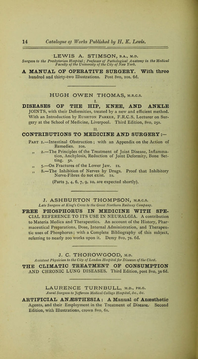 LEWIS A. STIMSON, b.a., m.d. Surgeon to the Presbyterian Hospitul; Professor of Pathological Anatomy in the Medical Faculty of the University of the City of New York. A MANUAL OF OPERATIVE SURGERY. Witli three hundred and thirty-two Illustrations. Post 8vo, los, 6d. HUGH OWEN THOMAS, m.r.c.s, I. DISEASES OP THE HIP, KNEE, AND ANKLE JOINTS, with their Deformities, treated by a new and efficient method. With an Introduction by Rushton Parker, F.R.C.S, Lecturer on Sur- gery at the School of Medicine, Liverpool. Third Edition, 8vo, 25s. II. CONTRIBUTIONS TO MEDICINE AND SURGERY Part i.—Intestinal Obstruction ; with an Appendix on the Action of Remedies. los. „ 2.—The Principles of the Treatment of Joint Disease, Inflamma- tion, Anchylosis, Reduction of Joint Deformity, Bone Set- ting. 5s. ,, 5.—On Fractures of the Lower Jaw. is. ,, 8.—The Inhibition of Nerves by Drugs. Proof that Inhibitory Nerve-Fibres do not exist, is. (Parts 3, 4, 6, 7, 9, 10, are expected shortly). J. ASHBURTON THOMPSON, m.r.c.s. Late Surgeon at King's Cross to the Great Northern Railway Company. FREE PHOSPHORUS IN MEDICINE WITH SPE- CIAL REFERENCE TO ITS USE IN NEURALGIA. A contribution to Materia Medica and Therapeutics. An account of the History, Phar- maceutical Preparations, Dose, Internal Administration, and Therapeu- tic uses of Phosphorus; with a Complete Bibliography of this subject, referring to nearly 200 works upon it. Demy 8vo, 7s. 6d. J. C. THOROWGOOD, m.d. Assistant Physician to the City of London Hospital for Diseases of the Chest. THE CLIMATIC TREATMENT OP CONSUMPTION AND CHRONIC LUNG DISEASES. Third Edition, post 8vo, 3s fid. LAURENCE TURNBULL, m.d., ph.g. Aural Surgeon to Jefferson Medical College Hospital, &c., &c. ARTIFICIAL AN.ESTHESIA: A Manual of Anaesthetic Agents, and their Employment in the Treatment of Disease. Second Edition, with Illustrations, crown 8vo, 6s.