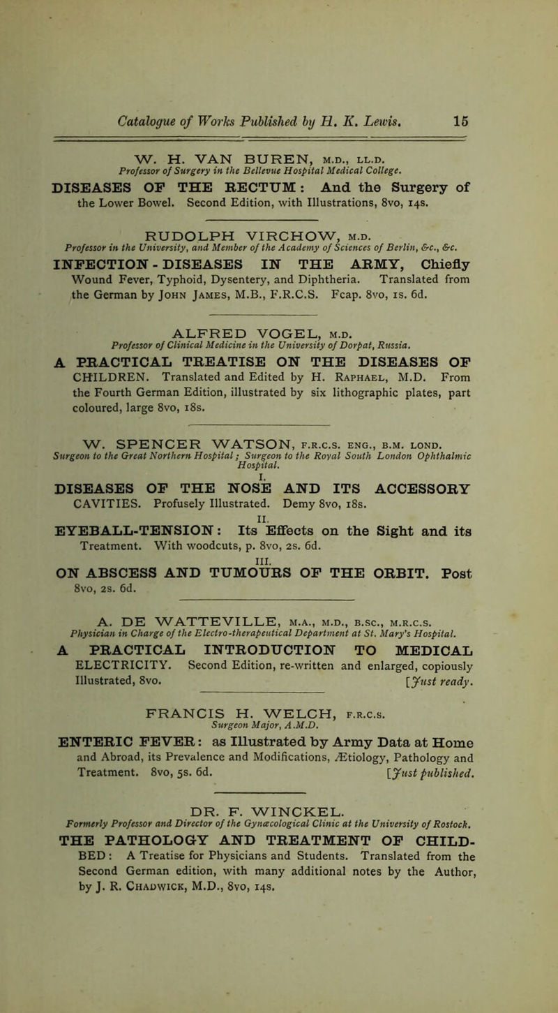 W. H. VAN BUREN, m.d., ll.d. Professor of Surgery in the Bellevue Hospital Medical College. DISEASES OP THE EECTUM: And the Surgery of the Lower Bowel. Second Edition, with Illustrations, 8vo, 14s. RUDOLPH VIRCHOW, m.d. Professor in the University, and Member of the Academy of Sciences of Berlin, &c., &c. INFECTION - DISEASES IN THE ARMY, Chiefly Wound Fever, Typhoid, Dysentery, and Diphtheria. Translated from the German by John James, M.B., F.R.C.S. Fcap. 8vo, is. 6d. ALFRED VOGEL, m.d. Professor of Clinical Medicine in the University of Dorpat, Russia. A PRACTICAL TREATISE ON THE DISEASES OP CHILDREN. Translated and Edited by H. Raphael, M.D. From the Fourth German Edition, illustrated by six lithographic plates, part coloured, large 8vo, i8s. W. SPENCER WATSON, f.r.c.s. eng., b.m. lond. Surgeon to the Great Northern Hospital; Surgeon to the Royal South London Ophthalmic Hospital. DISEASES OP THE NOSE AND ITS ACCESSORY CAVITIES. Profusely Illustrated. Demy 8vo, i8s. II. EYEBALL-TENSION: Its Efieets on the Sight and its Treatment. With woodcuts, p. 8vo, 2s. 6d. III. ON ABSCESS AND TUMOURS OP THE ORBIT. Post 8vo, 2S. 6d. A. DE WATTEVILLE, m.a., m.d., b.sc., m.r.c.s. Physician in Charge of the Electro-therapeutical Department at St. Mary’s Hospital. A PRACTICAL INTRODUCTION TO MEDICAL ELECTRICITY. Second Edition, re-written and enlarged, copiously Illustrated, 8vo. [ ready. FRANCIS H. WELCH, f.r.c.s. Surgeon Major, A.M.D. ENTERIC FEVER; as Illustrated by Army Data at Home and Abroad, its Prevalence and Modifications, ./Etiology, Pathology and Treatment. 8vo, 5s. 6d. [ published. DR. F. WINCKEL. Formerly Professor and Director of the Gyneecological Clinic at the University of Rostock, THE PATHOLOGY AND TREATMENT OP CHILD- BED: A Treatise for Physicians and Students. Translated from the Second German edition, with many additional notes by the Author, by J. R. Chadwick, M.D., 8vo, 14s.