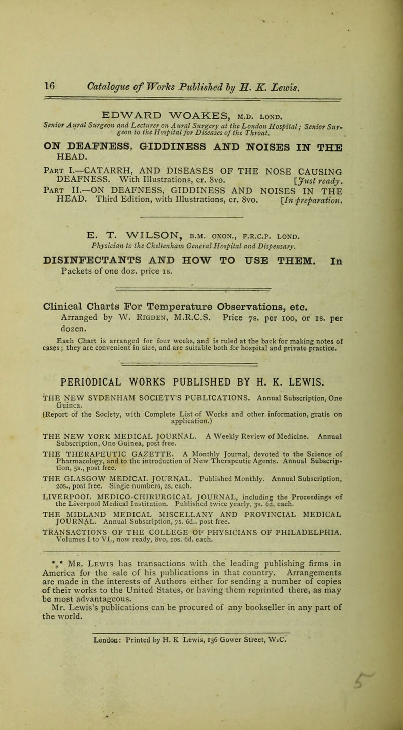 EDWARD WOAKES, m.d. lond. Senior A ural Surgeon and Lecturer on A ural Surgery at the London Hospital; Senior Sur- geon to the Hospital for Diseases of the Throat. ON DEAFNESS, GIDDINESS AND NOISES IN THE HEAD. Part I.—CATARRH, AND DISEASES OF THE NOSE CAUSING DEAFNESS. With Illustrations, cr. 8vo. [yust ready. Part II.—ON DEAFNESS, GIDDINESS AND NOISES IN THE HEAD. Third Edition, with Illustrations, cr. 8vo. \In preparation. E. T. WILSON, B.M. oxoN., f.r.c.p. lond. Physician to the Cheltenham General Hospital and Dispensary. DISINFECTANTS AND HOW TO USE THEM. In Packets of one doz. price is. Clinical Charts For Temperature Observations, etc. Arranged by W. Rigden, M.R.C.S. Price 7s. per 100, or is. per dozen. Each Chart is arranged for four weeks, and is ruled at the back for making notes of cas^s I they are convenient in size, and are suitable both for hospital and private practice. PERIODICAL WORKS PUBLISHED BY H. K. LEWIS. THE NEW SYDENHAM SOCIETY’S PUBLICATIONS. Annual Subscription, One Guinea. (Report of the Society, with Complete List of Works and other information, gratis on application.) THE NEW YORK MEDICAL JOURNAL. A Weekly Review of Medicine. Annual Subscription, One Guinea, post free. THE THERAPEUTIC GAZETTE. A Monthly Journal, devoted to the Science of Pharmacology, and to the introduction of New Therapeutic Agents. Annual Subscrip- tion, 5s., post free. THE GLASGOW MEDICAL JOURNAL. Published Monthly. Annual Subscription, 20s., post free. Single numbers, 2S. each. LIVERPOOL MEDICO-CHIRURGICAL JOURNAL, including the Proceedings of the Liverpool Medical Institution. Published twice yearly, 3s. 6d. each. THE MIDLAND MEDICAL MISCELLANY AND PROVINCIAL MEDICAL JOURNAL. Annual Subscription, ys. 6d., post free. TRANSACTIONS OF THE COLLEGE OF PHYSICIANS OF PHILADELPHIA. Volumes I to VI., now ready, 8vo, los. 6d. each. %* Mr. Lewis has transactions with the leading publishing firms in America for the sale of his publications in that country. Arrangements are made in the interests of Authors either for sending a number of copies of their works to the United States, or having them reprinted there, as may be most advantageous. Mr. Lewis’s publications can be procured of any bookseller in any part of the world. London: Printed by H. K Lewis, 136 Gower Street, W.C.