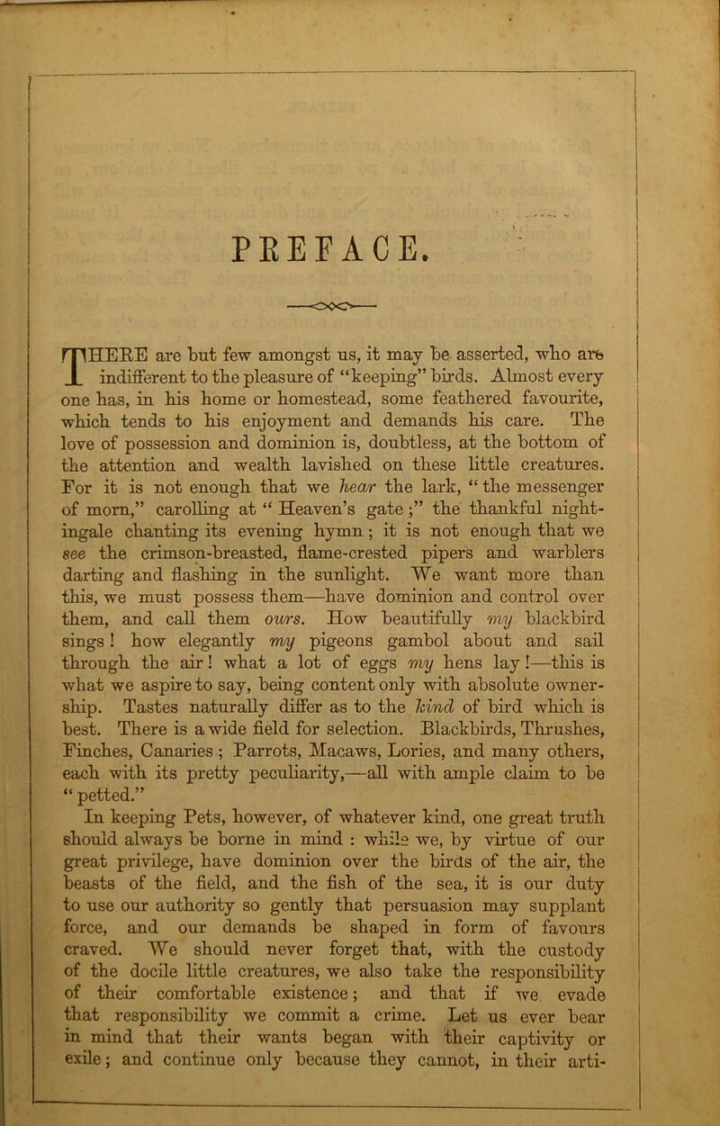 ■] PREFACE. THERE are but few amongst us, it may be asserted, wbo are indifferent to tbe pleasure of “keeping” birds. Almost every one bas, in bis home or homestead, some feathered favourite, which tends to his enjoyment and demands his care. The love of possession and dominion is, doubtless, at the bottom of the attention and wealth lavished on these little creatures. For it is not enough that we hear the lark, “the messenger of mom,” carolling at “ Heaven’s gate ;” the thankful night- ingale chanting its evening hymn; it is not enough that we see the crimson-breasted, flame-crested pipers and warblers darting and flashing in the sunlight. We want more than this, we must possess them—have dominion and control over them, and call them ours. How beautifully my blackbird sings! how elegantly my pigeons gambol about and sail through the air! what a lot of eggs my hens lay I—this is what we aspire to say, being content only with absolute owner- ship. Tastes naturally differ as to the hind of bird which is best. There is a wide field for selection. Blackbirds, Thrushes, Finches, Canaries ; Parrots, Macaws, Lories, and many others, each with its pretty peculiarity,—all with ample claim to be “ petted.” In keeping Pets, however, of whatever kind, one great truth should always be borne in mind : while we, by virtue of our great privilege, have dominion over the birds of the air, the beasts of the field, and the fish of the sea, it is our duty to use our authority so gently that persuasion may supplant force, and our demands be shaped in form of favours craved. We should never forget that, with the custody of the docile little creatures, we also take the responsibility of their comfortable existence; and that if we evade that responsibility we commit a crime. Let us ever bear in mind that their wants began with their captivity or exile; and continue only because they cannot, in their arti-