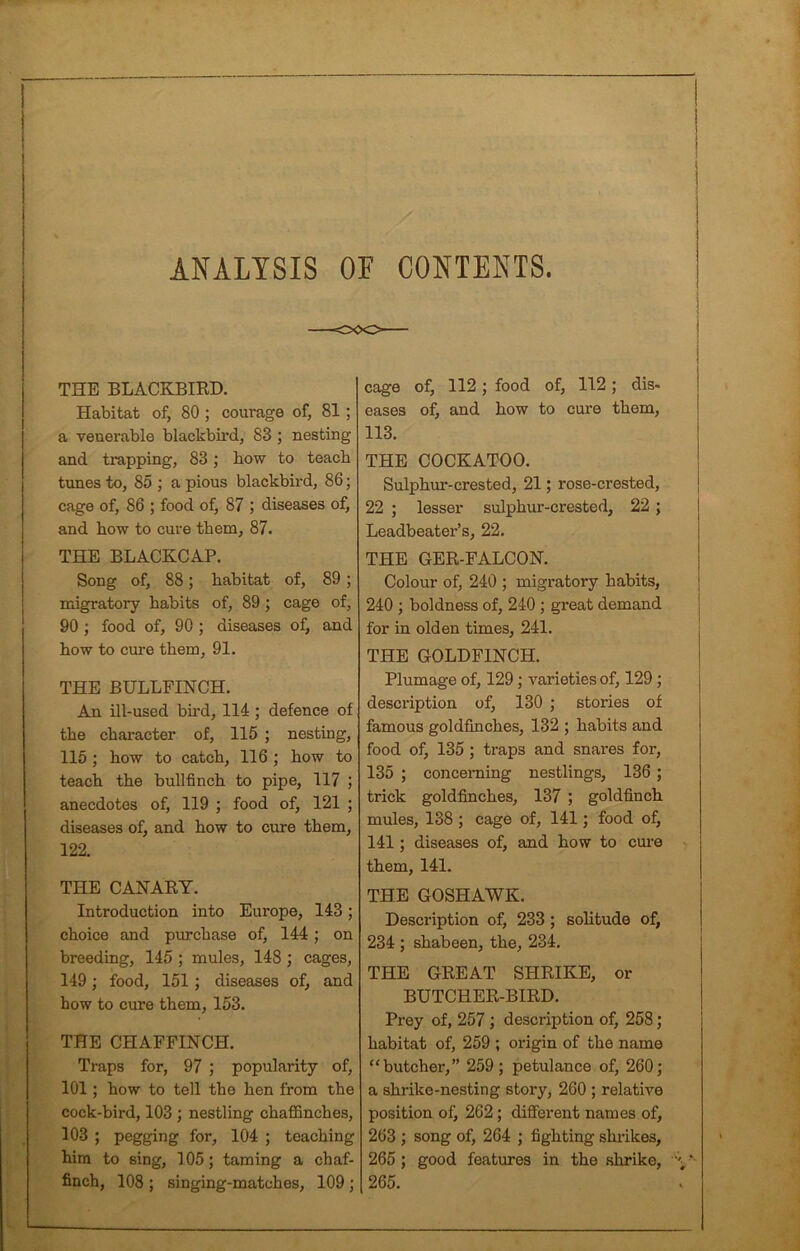 ANALYSIS OF CONTENTS. THE BLACKBIRD. Habitat of, 80 ; courage of, 81 ; a veuerable blackbird, 83 ; nesting and trapping, 83; bow to teach tunes to, 85 ; a pious blackbird, 86; cage of, 86 ; food of, 87 ; diseases of, and how to cure them, 87. THE BLACKCAP. Song of, 88; habitat of, 89; migratory habits of, 89; cage of, 90 ; food of, 90 ; diseases of, and how to cure them, 91. THE BULLFINCH. An ill-used bird, 114 ; defence of the character of, 115 ; nesting, 115 ; how to catch, 116 ; how to teach the bullfinch to pipe, 117 ; anecdotes of, 119 ; food of, 121 ; diseases of, and how to cure them, 122. THE CANARY. Introduction into Europe, 143; choice and purchase of, 144 ; on breeding, 145 ; mules, 148 ; cages, 149; food, 151; diseases of, and how to cure them, 153. THE CHAFFINCH. Traps for, 97 ; popularity of, 101 ; how to tell the hen from the cock-bird, 103 ; nestling chaffinches, 103 ; pegging for, 104 ; teaching him to sing, 105; taming a chaf- finch, 108 ; singing-matches, 109 ; cage of, 112; food of, 112; dis- eases of, and how to cure them, 113. THE COCKATOO. Sulphur-crested, 21; rose-crested, 22 ; lesser sulphur-crested, 22 ; Leadbeater’s, 22. THE GER-FALCON. Colour of, 240 ; migratory habits, 240 ; boldness of, 240 ; great demand for in olden times, 241. THE GOLDFINCH. Plumage of, 129; varieties of, 129; description of, 130 ; stories of famous goldfinches, 132 ; habits and food of, 135; traps and snares for, 135 ; concerning nestlings, 136 ; trick goldfinches, 137 ; goldfinch mules, 138 ; cage of, 141; food of, 141; diseases of, and how to cure them, 141. THE GOSHAWK. Description of, 233 ; solitude of, 234 ; shabeen, the, 234. THE GREAT SHRIKE, or BUTCHER-BIRD. Prey of, 257 ; description of, 258; habitat of, 259 ; origin of the name “butcher,” 259; petulance of, 260; a shrike-nesting story, 260 ; relative position of, 262; different names of, 263 ; song of, 264 ; fighting shrikes, 265 ; good features in the shrike, A • 265.