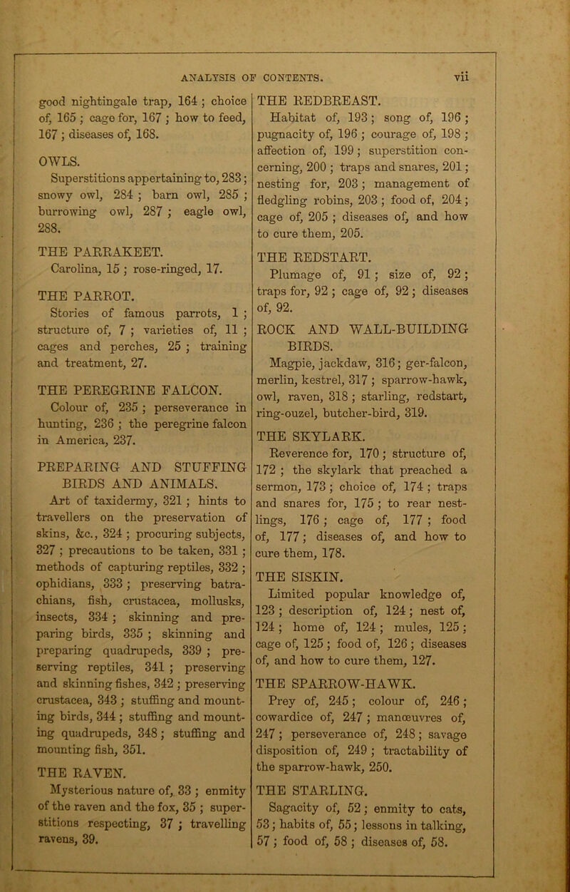 good nightingale trap, 164 ; choice of, 165 ; cage for, 167 ; how to feed, 167 ; diseases of, 168. OWLS. Superstitions appertaining to, 283; snowy owl, 284 ; barn owl, 285 ; burrowing owl, 287 ; eagle owl, 288. THE PARRAKEET. Carolina, 15 ; rose-ringed, 17. THE PARROT. Stories of famous parrots, 1 ; structure of, 7 ; varieties of, 11 ; cages and perches, 25 ; training and treatment, 27. THE PEREGRINE FALCON. Colour of, 235 ; perseverance in hunting, 236 ; the peregrine falcon in America, 237. PREPARING AND STUFFING BIRDS AND ANIMALS. Art of taxidermy, 321 ; hints to travellers on the preservation of skins, &c., 324 ; procuring subjects, 327 ; precautions to be taken, 331 ; methods of capturing reptiles, 332 ; ophidians, 333 ; preserving batra- chians, fish, Crustacea, mollusks, insects, 334 ; skinning and pre- paring birds, 335 ; skinning and preparing quadrupeds, 339 ; pre- serving reptiles, 341 ; preserving and skinning fishes, 342 ; preserving Crustacea, 343 ; stuffing and mount- ing birds, 344 ; stuffing and mount- ing quadrupeds, 348; stuffing and mounting fish, 351. THE RAVEN. Mysterious nature of, 33 ; enmity of the raven and the fox, 35 ; super- stitions respecting, 37 travelling ravens, 39. THE REDBREAST. Habitat of, 193; song of, 196; pugnacity of, 196 ; courage of, 198 ; affection of, 199 ; superstition con- cerning, 200 ; traps and snares, 201; nesting for, 203; management of fledgling robins, 203 ; food of, 204 ; cage of, 205 ; diseases of, and how to cure them, 205. THE REDSTART. Plumage of, 91 ; size of, 92 ; traps for, 92 ; cage of, 92 ; diseases of, 92. ROCK AND WALL-BUILDING BIRDS. Magpie, jackdaw, 316; ger-falcon, merlin, kestrel, 317 ; sparrow-hawk, owl, raven, 318 ; starling, redstart, ring-ouzel, butcher-bird, 319. THE SKYLARK. Reverence for, 170; structure of, 172 ; the skylark that preached a sermon, 173 ; choice of, 174 ; traps and snares for, 175 ; to rear nest- lings, 176 ; cage of, 177 ; food of, 177; diseases of, and how to cure them, 178. THE SISKIN. Limited popular knowledge of, 123 ; description of, 124; nest of, 124; home of, 124; mules, 125; cage of, 125 ; food of, 126 ; diseases of, and how to cure them, 127. THE SPARROW-HAWK. Prey of, 245; colour of, 246 ; cowardice of, 247 ; manoeuvres of, 247 ; perseverance of, 248; savage disposition of, 249; tractability of the sparrow-hawk, 250. THE STARLING. Sagacity of, 52; enmity to cats, 53; habits of, 55; lessons in talking, 57 ; food of, 58 ; diseases of, 58.