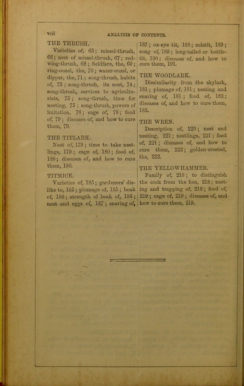 THE THRUSH. Varieties of, 65; missel-thrush, 66; nest of missel-thrush, 67 ; red- i wing-thrush, 68 ; fieldfare, the, 69 ; ring-ouzel, the, 70 ; water-ouzel, or dipper, the, 71; song-thrush, habits of, 73 ; song-thrush, its nest, 74; song-thrush, services to agricultu- rists, 75; song-thrush, time for nesting, 75 ; song-thrush, powers of imitation, 76 ; cage of, 78 ; food j of, 79 ; diseases of, and how to cure them, 79. THE TITLARK. Nest of, 179 ; time to take nest- lings, 179 ; cage of, 180 ; food of, 180; diseases of, and how to cure them, 180. TITMICE. Varieties of, 185; gardeners’ dis- like to, 185 ; plumage of, 185 ; beak of, 186; strength of beak of, 186 ; nest and eggs of, 187 ; snaring of, 187 ; ox-eye tit, 188; colotit, 189 ; song of, 189 ; long-tailed or bottle- tit, 190 ; diseases of, and how to cure them, 191. THE WOODLARK. Dissimilarity from the skylark, 181; plumage of, 181; nesting and snai-ing of, 181 ; food of, 182; diseases of, and how to cure them, 183. THE WREN. Description of, 220; nest and nesting, 221; nestlings, 221 ; food of, 221; diseases of, and how to cure them, 222; golden-crested, the, 222. THE YELLOWHAMMER. Family of, 218; to distinguish the cock from the hen, 218; nest- ing and trapping of, 218; food of, 219 ; cage of, 219 ; diseases of, and how to cure them, 219.