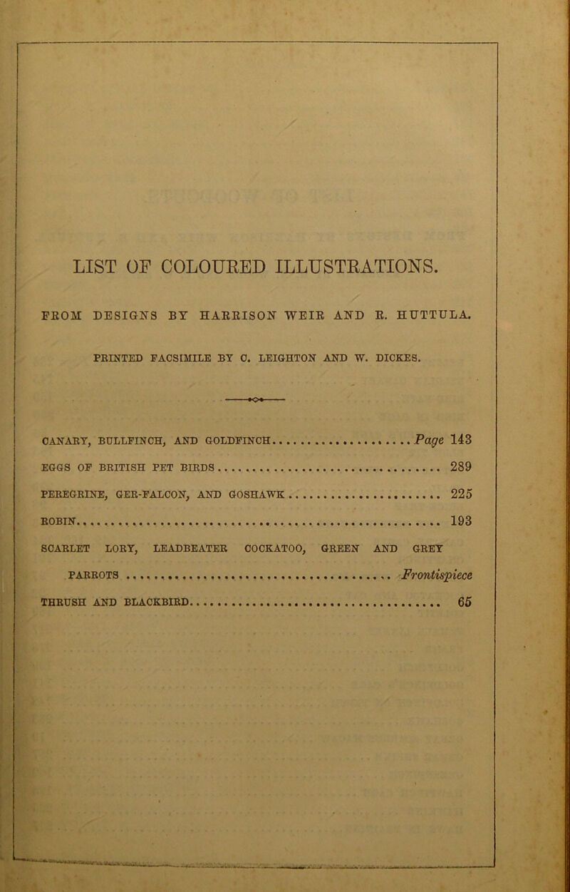 LIST OF COLOURED ILLUSTRATIONS. FROM DESIGNS BY HARRISON WEIR AND R. HUTTULA. PRINTED FACSIMILE BY C. LEIGHTON AND W. DICKES. K>« CANARY, BULLFINCH, AND GOLDFINCH Page 143 EGGS OF BRITISH PET BIRDS 289 PEREGRINE, GER-FALCON, AND GOSHAWK 225 ROBIN 193 SCARLET LORY, LEADBEATER COCKATOO, GREEN AND GREY parrots Frontispiece 65 THRUSH AND BLACKBIRD