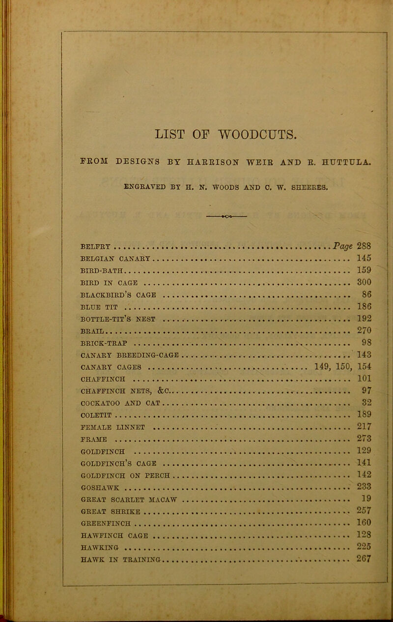 LIST OF WOODCUTS FKOM DESIGNS BY HARRISON WEIR AND R. HUTTULA. ENGRAVED BY H. N. WOODS AND 0. W. SHEEEES. belfry Page 288 BELGIAN CANARY 145 BIRD-BATH 159 BIRD IN CAGE 300 blackbird’s cage 86 BLUE TIT 186 bottle-tit’s nest 192 BRAIL 270 BRICK-TRAP 98 CANARY BREEDING-CAGE 143 CANARY CAGES 149, 150, 154 CHAFFINCH 101 CHAFFINCH NETS, &C 97 COCKATOO AND CAT 32 COLETIT 189 FEMALE LINNET . 217 FRAME 273 GOLDFINCH 129 GOLDFINCH’S CAGE 141 GOLDFINCH ON PERCH 142 GOSHAWK 233 GREAT SCARLET MACAW 19 GREAT SHRIKE 257 GREENFINCH 160 HAWFINCH CAGE 128 HAWKING 225 HAWK IN TRAINING 267