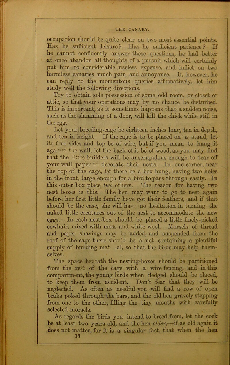 occupation should be quite clear on two most essential points. Has he sufficient leisure ? Has he sufficient patience ? If he cannot confidently answer these questions, he had better at once abandon all thoughts of a pursuit which will certainly put him to considerable useless expense, and inflict on two harmless canaries much pain and annoyance. If, however, he can reply to the momentous queries affirmatively, let him study well the following directions. Try to obtain sole possession of some odd room, or closet or attic, so that your operations may by no chance be disturbed. This is important, as it sometimes happens that a sudden noise, such as the slamming of a door, will kill the chick while still in the egg. Let your breeding-cage be eighteen inches long, ten in depth, and ten in height. If the cage is to be placed on a stand, let its four sides and top be of wire, but if you mean to hang it against the wall, let the back of it be of wood, as you may find that the little builders will be unscrupulous enough to tear off your wall paper to decorate then’ nests. In one comer, near the top of the cage, let there be a box hung, having two holes in the front, large enough for a bird to pass through easily. In this outer box place two ethers. The reason for having two » nest boxes is this. The hen may want to go to nest again before her first little family ha ve got their feathers, and if that should be the case, she will have no hesitation in turning the naked little creatures out of the nest to accommodate the new eggs. In each nest-box should be placed a little finely-picked cowhair, mixed with moss and white wool. Morsels of thread and paper shavings may be added, and suspended from the roof of the cage there should be a net containing a plentiful supply of building mat xal, so that the birds may help them- selves. The space beneath the nesting-boxes should be partitioned from the rer.t of the cage with a wire fencing, and in this compartment, the young birds when fledged should be placed, to keep them from accident. Don’t fear that they will be neglected. As often as needful you will find a row of open beaks poked through the bars, and the old hen gravely stepping from one to the other, filling the tiny mouths with carefully selected morsels. As regards the birds you intend to breed from, let the cock be at least two years old, and the hen older,—if as old again it does not matter, for it is a singular fact, that when the hen