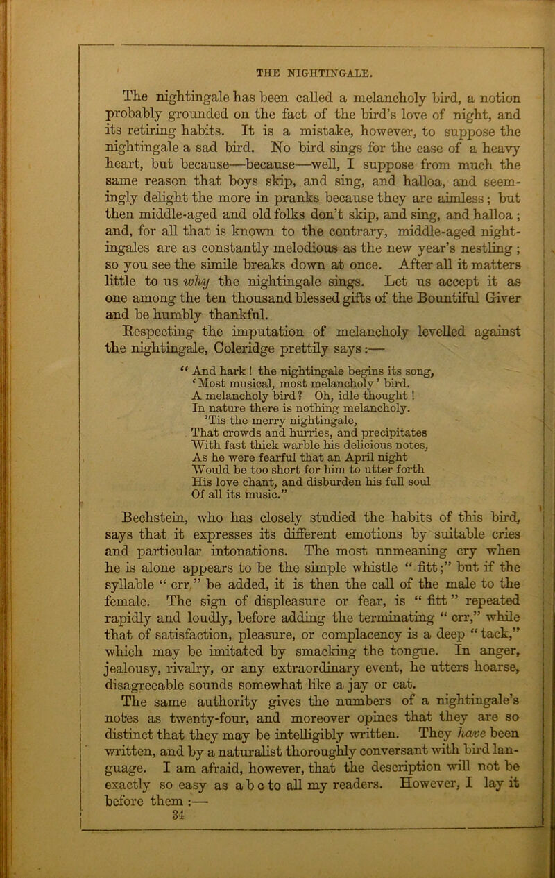 The nightingale has been called a melancholy bird, a notion probably grounded on the fact of the bird’s love of night, and its retiring habits. It is a mistake, however, to suppose the nightingale a sad bird. No bird sings for the ease of a heavy heart, but because—because—well, I suppose from much the same reason that boys skip, and sing, and halloa, and seem- ingly delight the more in pranks because they are aimless; but then middle-aged and old folks don’t skip, and sing, and halloa ; and, for all that is known to the contrary, middle-aged night- ingales are as constantly melodious as the new year’s nestling ; so you see the simile breaks down at once. After all it matters little to us why the nightingale sings. Let us accept it as one among the ten thousand blessed gifts of the Bountiful Giver and be humbly thankful. Respecting the imputation of melancholy levelled against the nightingale, Coleridge prettily says :— “ And hark ! the nightingale begins its song, ‘ Most musical, most melancholy ’ bird. A melancholy bird ? Oh, idle thought ! In nature there is nothing melancholy. ’Tis the merry nightingale, That crowds and hurries, and precipitates With fast thick warble his delicious notes. As he were fearful that an April night Would be too short for him to utter forth His love chant, and disburden his full soul Of all its music.” i Becbstein, who bas closely studied the habits of this bird, says that it expresses its different emotions by suitable cries and particular intonations. The most unmeaning cry when he is alone appears to be the simple whistle “ fitt;” but if the syllable “ err ” be added, it is then the call of the male to the female. The sign of displeasure or fear, is “ fitt ” repeated rapidly and loudly, before adding the terminating “ err,” while that of satisfaction, pleasure, or complacency is a deep “ tack,” which may be imitated by smacking the tongue. In anger, jealousy, rivalry, or any extraordinary event, he utters hoarse, disagreeable sounds somewhat like a jay or cat. The same authority gives the numbers of a nightingale’s notes as twenty-four, and moreover opines that they are so distinct that they may be intelligibly written. They have been written, and by a naturalist thoroughly conversant with bird lan- guage. I am afraid, however, that the description will not be exactly so easy as abeto all my readers. However, I lay it before them :—