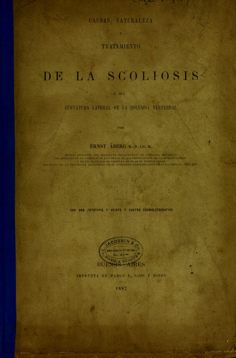 TRATAMIENTO SCOLIOSIS O SEA ERNST ABERG m. d. cu. m. MÉDICO DIRECTOR DEL INSTITUTO TERAPÉUTICO RE GIMNASIA MECÁNICA: '.MURO i>u la COMISION RE LAS OBRAS DE SALUBIUFICACION, DE I.A MUNICIPALIDAD y de la facultad de ciencias médicas de rueños aires LA REPÚBLICA ARGENTINA EN EL CONGRESO PENITENCIARIO EÁ ESTOCKHOLMO, 1878, ETC 1887