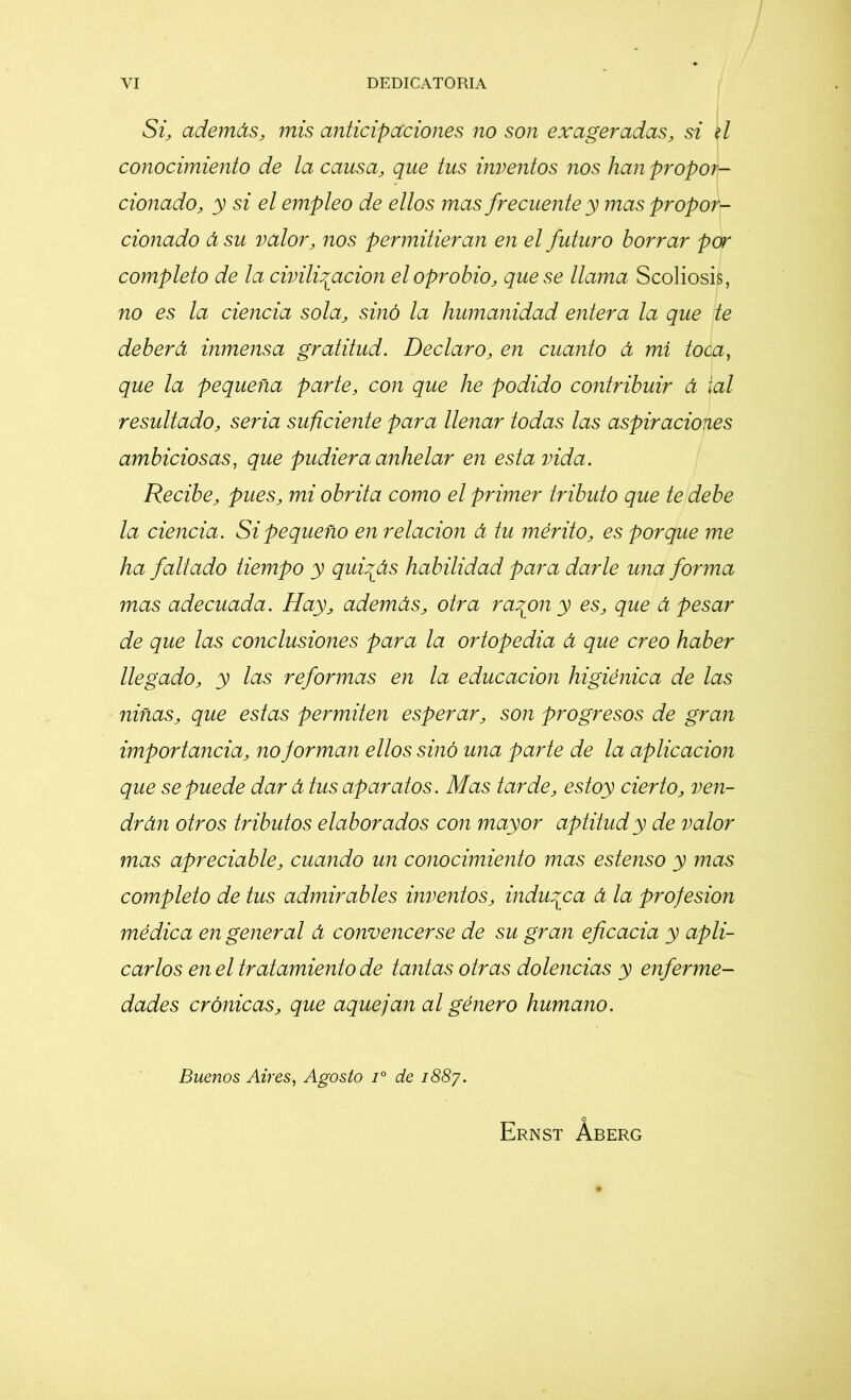 Si, además, mis anticipaciones no son exageradas, si d conocimiento de la causa, que tus inventos nos lian propor- cionado, y si el empleo de ellos mas frecuente y mas propor- cionado á su valor, nos permitieran en el futuro borrar par completo de la civilización el oprobio, que se llama Scoliosis, no es la ciencia sola, sinó la humanidad entera la que te deberá inmensa gratitud. Declaro, en cuanto á mí toca, que la pequeña parte, con que he podido contribuir á ial resultado, seria suficiente para llenar todas las aspiraciones ambiciosas, que pudiera anhelar en esta vida. Recibe, pues, mi obrita como el primer tributo que te debe la ciencia. Si pequeño en relación á tu mérito, es porque me ha faltado tiempo y quizás habilidad para darle una forma mas adecuada. Hay, además, otra razón y es, que á pesar de que las conclusiones para la ortopedia á que creo haber llegado, y las reformas en la educación higiénica de las niñas, que estas permiten esperar, son progresos de gran importancia, no forman ellos sinó una parte de la aplicación que se puede dar á tus aparatos. Mas tarde, estoy cierto, ven- drán otros tributos elaborados con mayor aptitud y de valor mas apreciable, cuando un conocimiento mas estenso y mas completo de tus admirables inventos, induzca á la profesión médica en general á convencerse de su gran eficacia y apli- carlos en el tratamiento de tantas otras dolencias y enferme- dades crónicas, que aquejan al género humano. Buenos Aires, Agosto i° de 1887. Ernst Áberg