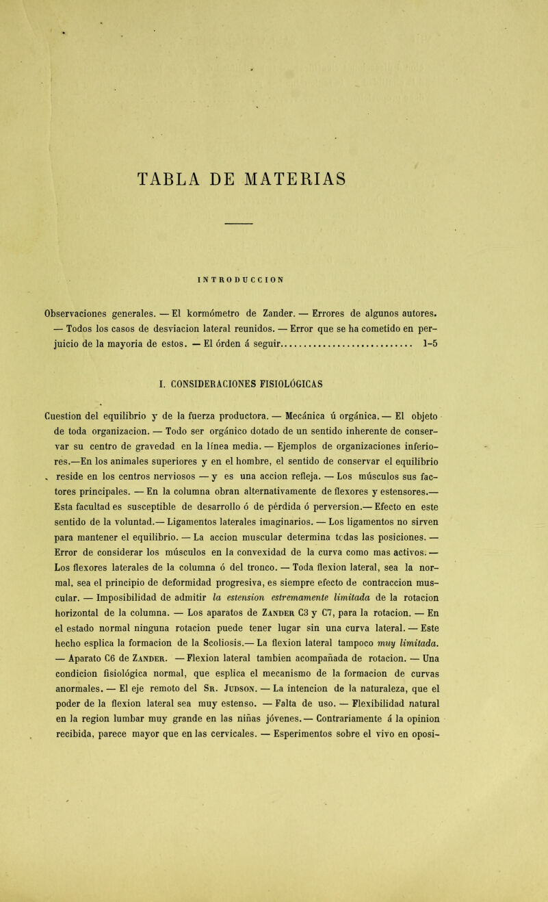 TABLA DE MATERIAS INTRODUCCION Observaciones generales. — El kormómetro de Zander. — Errores de algunos autores. — Todos los casos de desviación lateral reunidos. — Error que se ha cometido en per- juicio de la mayoría de estos. — El orden á seguir 1-5 I. CONSIDERACIONES FISIOLÓGICAS Cuestión del equilibrio y de la fuerza productora. — Mecánica ú orgánica.— El objeto de toda organización.:— Todo ser orgánico dotado de un sentido inherente de conser- var su centro de gravedad en la línea media. — Ejemplos de organizaciones inferio- res.—En los animales superiores y en el hombre, el sentido de conservar el equilibrio , reside en los centros nerviosos — y es una acción refleja. — Los músculos sus fac- tores principales. — En la columna obran alternativamente de flexores y estensores.— Esta facultades susceptible de desarrollo ó de pérdida ó perversión.— Efecto en este sentido de la voluntad.— Ligamentos laterales imaginarios. — Los ligamentos no sirven para mantener el equilibrio. — La acción muscular determina tedas las posiciones. — Error de considerar los músculos en la convexidad de la curva como mas activos. — Los flexores laterales de la columna ó del tronco. — Toda flexión lateral, sea la nor- mal, sea el principio de deformidad progresiva, es siempre efecto de contracción mus- cular. — Imposibilidad de admitir la estension estremamente limitada de la rotación horizontal de la columna. — Los aparatos de Zander C3 y C7, para la rotación. — En el estado normal ninguna rotación puede tener lugar sin una curva lateral. — Este hecho esplica la formación de la Scoliosis.— La flexión lateral tampoco muy limitada. — Aparato C6 de Zander. — Flexión lateral también acompañada de rotación. — Una condición fisiológica normal, que esplica el mecanismo de la formación de curvas anormales. — El eje remoto del Sr. Judson. — La intención de la naturaleza, que el poder de la flexión lateral sea muy estenso. — Falta de uso. — Flexibilidad natural en la región lumbar muy grande en las niñas jóvenes.— Contrariamente á la opinión recibida, parece mayor que en las cervicales. — Esperimentos sobre el vivo en oposi-