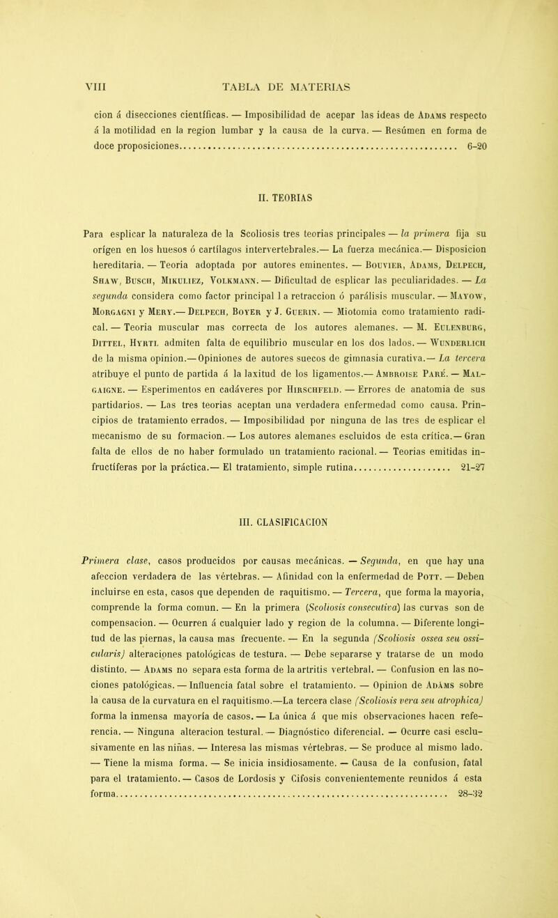 cion á disecciones científicas. — Imposibilidad de acepar las ideas de Adams respecto á la motilidad en la región lumbar y la causa de la curva. — Resúmen en forma de doce proposiciones 6-20 II. TEORIAS Para esplicar la naturaleza de la Scoliosis tres teorías principales — la primera fija su origen en los huesos ó cartílagos intervertebrales.— La fuerza mecánica.— Disposición hereditaria. — Teoría adoptada por autores eminentes. — Rouvier, Adams, Delpech, Shaw, Ruscu, Mikuliez, Volkmann. — Dificultad de esplicar las peculiaridades. — La segunda considera como factor principal 1 a retracción ó parálisis muscular. — Mayow, Morgagni y Mery.— Delpech, Royer y J. Guerin. — Miotomia como tratamiento radi- cal. — Teoría muscular mas correcta de los autores alemanes. — M. Eulenburg, Dittel, Hyrtl admiten falta de equilibrio muscular en los dos lados. — Wunderlich de la misma opinión.— Opiniones de autores suecos de gimnasia curativa.— La tercera atribuye el punto de partida á la laxitud de los ligamentos.— Ambroise Pare. — Mal- gaigne. — Esperimentos en cadáveres por Hirschfeld. — Errores de anatomía de sus partidarios. — Las tres teorías aceptan una verdadera enfermedad como causa. Prin- cipios de tratamiento errados. — Imposibilidad por ninguna de las tres de esplicar el mecanismo de su formación. — Los autores alemanes escluidos de esta crítica.—Gran falta de ellos de no haber formulado un tratamiento racional. — Teorías emitidas in- fructíferas por la práctica.— El tratamiento, simple rutina 21-27 III. CLASIFICACION Primera clase, casos producidos por causas mecánicas. — Segunda, en que hay una afección verdadera de las vértebras. — Afinidad con la enfermedad de Pott. — Deben incluirse en esta, casos que dependen de raquitismo. — Tercera, que forma la mayoría, comprende la forma común. — En la primera (Scoliosis consecutiva) las curvas son de compensación. — Ocurren á cualquier lado y región de la columna. — Diferente longi- tud de las piernas, la causa mas frecuente. — En la segunda (Scoliosis ossea seu ossi- cularis) alteraciones patológicas de testura. — Debe separarse y tratarse de un modo distinto. — Adams no separa esta forma de la artritis vertebral. — Confusión en las no- ciones patológicas. — Influencia fatal sobre el tratamiento. — Opinión de Adáms sobre la causa de la curvatura en el raquitismo.—La tercera clase (Scoliosis vera seu atrophíca) forma la inmensa mayoría de casos. — La única á que mis observaciones hacen refe- rencia. — Ninguna alteración testural. — Diagnóstico diferencial. — Ocurre casi esclu- sivamente en las niñas. — Interesa las mismas vértebras. — Se produce al mismo lado. — Tiene la misma forma. — Se inicia insidiosamente. — Causa de la confusión, fatal para el tratamiento. — Casos de Lordosis y Cifosis convenientemente reunidos á esta forma 28-32