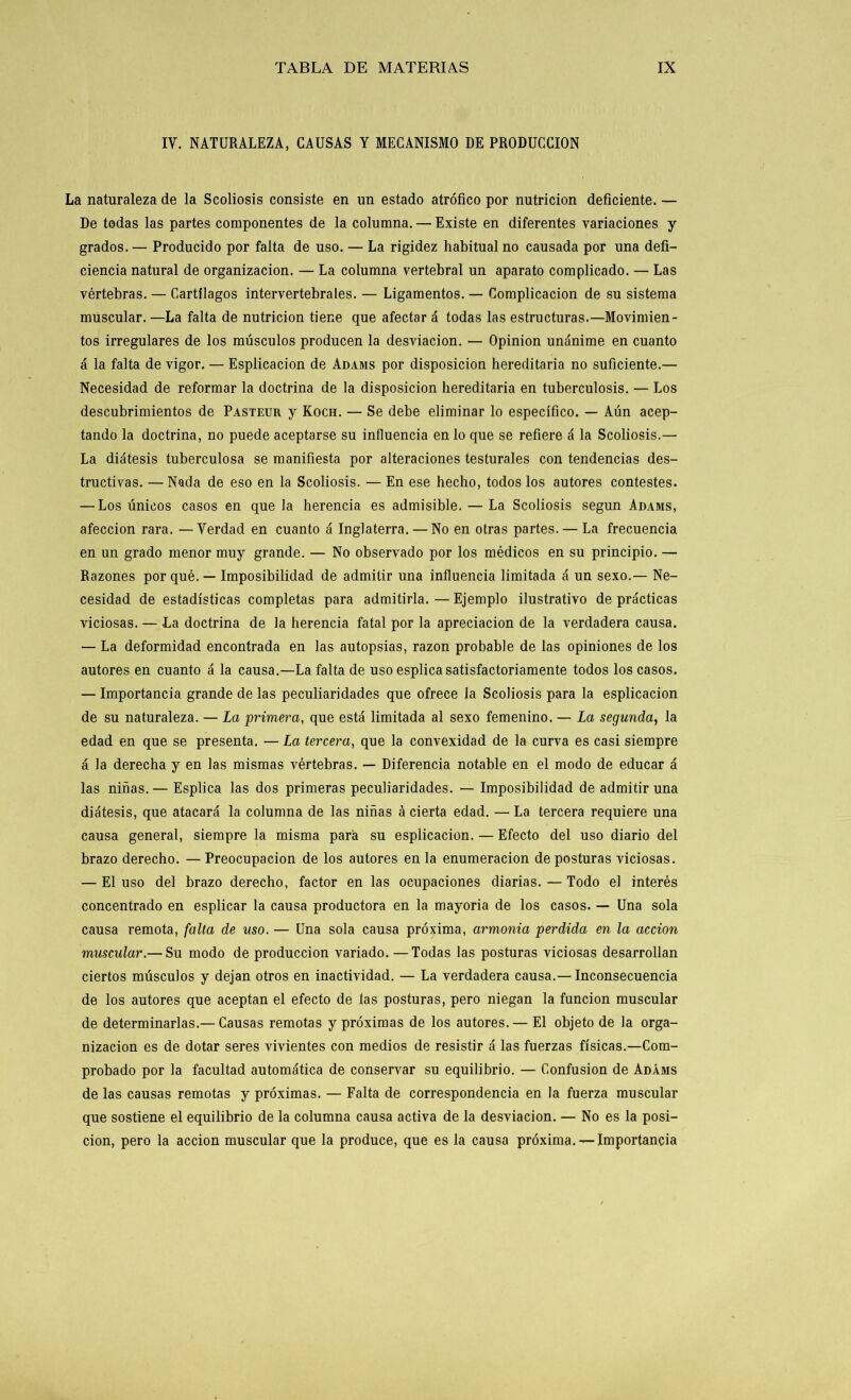 IV. NATURALEZA, CAUSAS Y MECANISMO DE PRODUCCION La naturaleza de la Scoliosis consiste en un estado atrófico por nutrición deficiente. — De todas las partes componentes de la columna. — Existe en diferentes variaciones y grados.— Producido por falta de uso. — La rigidez habitual no causada por una defi- ciencia natural de organización. — La columna vertebral un aparato complicado. — Las vértebras. — Cartílagos intervertebrales. — Ligamentos. — Complicación de su sistema muscular. —La falta de nutrición tiene que afectar á todas las estructuras.—Movimien- tos irregulares de los músculos producen la desviación. — Opinión unánime en cuanto á la falta de vigor. — Esplicacion de Adams por disposición hereditaria no suficiente.— Necesidad de reformar la doctrina de la disposición hereditaria en tuberculosis. — Los descubrimientos de Pasteur y Koch. — Se debe eliminar lo específico. — Aún acep- tando la doctrina, no puede aceptarse su influencia en lo que se refiere á la Scoliosis.— La diátesis tuberculosa se manifiesta por alteraciones testurales con tendencias des- tructivas. — Nada de eso en la Scoliosis. — En ese hecho, todos los autores contestes. — Los únicos casos en que la herencia es admisible. — La Scoliosis según Adams, afección rara. —Verdad en cuanto á Inglaterra. — No en otras partes. — La frecuencia en un grado menor muy grande. — No observado por los médicos en su principio. — Razones por qué. — Imposibilidad de admitir una influencia limitada á un sexo.— Ne- cesidad de estadísticas completas para admitirla. — Ejemplo ilustrativo de prácticas viciosas. — La doctrina de la herencia fatal por la apreciación de la verdadera causa. — La deformidad encontrada en las autopsias, razón probable de las opiniones de los autores en cuanto á la causa.—La falta de uso esplica satisfactoriamente todos los casos. — Importancia grande de las peculiaridades que ofrece la Scoliosis para la esplicacion de su naturaleza. — La primera, que está limitada al sexo femenino. — La segunda, la edad en que se presenta. — La tercera, que la convexidad de la curva es casi siempre á la derecha y en las mismas vértebras. — Diferencia notable en el modo de educar á las niñas.— Esplica las dos primeras peculiaridades. — Imposibilidad de admitir una diátesis, que atacará la columna de las niñas á cierta edad. —La tercera requiere una causa general, siempre la misma para su esplicacion. — Efecto del uso diario del brazo derecho. — Preocupación de los autores en la enumeración de posturas viciosas. — El uso del brazo derecho, factor en las ocupaciones diarias. — Todo el interés concentrado en esplicar la causa productora en la mayoría de los casos. — Una sola causa remota, falta de uso. — Una sola causa próxima, armonía perdida en la acción muscular.— Su modo de producción variado. —Todas las posturas viciosas desarrollan ciertos músculos y dejan otros en inactividad. — La verdadera causa.— Inconsecuencia de los autores que aceptan el efecto de las posturas, pero niegan la función muscular de determinarlas.— Causas remotas y próximas de los autores. — El objeto de la orga- nización es de dotar seres vivientes con medios de resistir á las fuerzas físicas.—Com- probado por la facultad automática de conservar su equilibrio. — Confusión de Adáms de las causas remotas y próximas. — Falta de correspondencia en la fuerza muscular que sostiene el equilibrio de la columna causa activa de la desviación. — No es la posi- ción, pero la acción muscular que la produce, que es la causa próxima.— Importancia