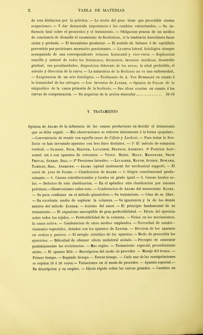 de esta distinción por la práctica. — La teoría del peso tiene que proscribir ciertas ocupaciones. — Y dar demasiada importancia á los cambios estructurales, — Su in- fluencia fatal sobre el pronóstico y el tratamiento. — Obligación penosa de un médico de conciencia de disuadir el casamiento de Scolióticas, si la tendencia hereditaria fuese cierta y probada. — El mecanismo productor. — El sentido de balance ó de equilibrio pervertido por posiciones anormales persistentes. — La curva lateral fisiológica siempre acompañada de una correspondiente rotación horizontal y vice-versa. — Esplicacion sencilla y natural de todos los fenómenos, frecuencia, invasión insidiosa, desarrollo gradual, sus peculiaridades, disposición diferente de los sexos, la edad preferible, el asiento y dirección de la curva. — La naturaleza de la Scoliosis no es una enfermedad. — Exageración de un acto fisiológico. — Testimonio de A. Von Humboldt en cuanto á la inmunidad de los salvages. — Los inventos de Zander. — Opinión de Follín de lo enigmático de la causa primaria de la Scoliosis. — Sus ideas exactas en cuanto á las curvas de compensación. — Su negación de la acción muscular 32-52 Y. TRATAMIENTO Opinión de Adams de la influencia de las causas productoras en decidir el tratamiento que se debe seguir. —Mis observaciones se refieren únicameute á la forma «popular». —Conveniencia de reunir con aquella casos de Cifosis y Lordosis.— Para tratar la Sco- liosis se han inventado aparatos con tres fines distintos. — Io El método de estension vertical. — Glisson, Nuck, Heister, Lavacher, Delpeeh, Andrews. 2o Posición hori- zontal sin ó con aparatos de estension. — Yenet, Heine, Milly, Maisonabe, Shaw Prevaz, Guerin, Bigg.— 3o Presiones laterales. — Levacher, Mayor, Guerin, Howard, Tamplin, Bigg, Andrews. — Adams (spinal instrument for mechanical support). —El corsé de yeso de Sayre.— Clasificación de Adams. — 1. Origen constitucional predo- minante.— 2. Causas constitucionales y locales en grado igual.— 3. Causas locales so- las. — Defectos de esta clasificación. — En el apéndice otra clasificación por razones prácticas.—Observaciones sobre esto. —Condenación de Adams del tratamiento Sayre. — Su poca confianza en el método gimnástico.— Su tratamiento. — Citas de su libro. — Su excelente medio de esplorar la columna. — Su ignorancia y la de los demás autores del método Zander. — Axioma del autor. — El principio fundamental de su tratamiento.— El organismo susceptible de gran perfectibilidad. — Efecto del ejercicio sobre todos los tejidos. — Perfectibilidad de la columna. — Vicios en los movimientos, la causa activa. — Condenación de otros medios empleados. — Necesidad de estable- cimientos especiales, dotados con los aparatos de Zander. — División de los aparatos en activos y pasivos. —El arreglo científico de los aparatos. — Modo de prescribir los ejercicios. — Dificultad de obtener efecto unilateral aislado.—Precepto de aumentar paulatinamente las resistencias. — Mas reglas. — Tratamiento especial, procedimiento misto. — El aparato D19. — Descripción del modo de proceder. — Masaje del tronco. — Primer tiempo. — Segundo tiempo.— Tercer tiempo. — Cada una délas manipulaciones se repiten 10 á 20 veces.— Variaciones en el modo de proceder. — Aparato especial.— Su descripción y su empleo. — Efecto rápido sobre las curvas grandes. — Cambios en