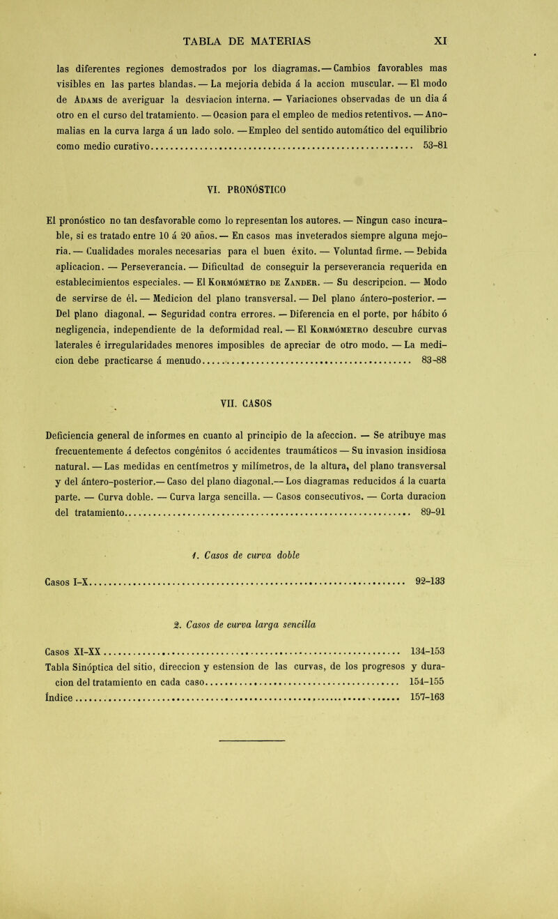 las diferentes regiones demostrados por los diagramas. — Cambios favorables mas visibles en las partes blandas. — La mejoría debida á la acción muscular. —El modo de Adams de averiguar la desviación interna. — Variaciones observadas de un dia á otro en el curso del tratamiento. —Ocasión para el empleo de medios retentivos. — Ano- malías en la curva larga á un lado solo. —Empleo del sentido automático del equilibrio como medio curativo 53-81 VI. PRONÓSTICO El pronóstico no tan desfavorable como lo representan los autores. — Ningún caso incura- ble, si es tratado entre 10 á 20 años. — En casos mas inveterados siempre alguna mejo- ría.— Cualidades morales necesarias para el buen éxito. — Voluntad firme. — Debida aplicación. — Perseverancia. — Dificultad de conseguir la perseverancia requerida en establecimientos especiales. — El Kormómétro de Zander. — Su descripción. — Modo de servirse de él. — Medición del plano transversal. — Del plano ántero-posterior. — Del plano diagonal. — Seguridad contra errores. — Diferencia en el porte, por hábito ó negligencia, independiente de la deformidad real. — El Kormómétro descubre curvas laterales é irregularidades menores imposibles de apreciar de otro modo. — La medi- ción debe practicarse á menudo 83-88 VII. CASOS Deficiencia general de informes en cuanto al principio de la afección. — Se atribuye mas frecuentemente á defectos congénitos ó accidentes traumáticos — Su invasión insidiosa natural. —Las medidas en centímetros y milímetros, de la altura, del plano transversal y del ántero-posterior.—Caso del plano diagonal.— Los diagramas reducidos á la cuarta parte. — Curva doble. — Curva larga sencilla. — Casos consecutivos. — Corta duración del tratamiento 89-91 Casos I-X 1. Casos de curva doble 92-133 2. Casos de curva larga sencilla Casos XI-XX 134-153 Tabla Sinóptica del sitio, dirección y estension de las curvas, de los progresos y dura- ción del tratamiento en cada caso 154-155 Indice 157-163