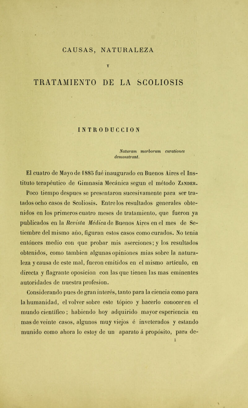 CAUSAS, NATURALEZA Y TRATAMIENTO DE LA SCOLIOSIS INTRODUCCION Naturam morborum curationes demonstrant. El cuatro de Mayo de 1885 fué inaugurado en Buenos Aires el Ins- tituto terapéutico de Gimnasia Mecánica según el método Zander. Poco tiempo después se presentaron sucesivamente para ser tra- tados ocho casos de Scoliosis. Entrelos resultados generales obte- nidos en los primeros cuatro meses de tratamiento, que fueron ya publicados en la Revista Médica de Buenos Aires en el mes de Se- tiembre del mismo año, figuran estos casos como curados. No tenia entonces medio con que probar mis aserciones; y los resultados obtenidos, como también algunas opiniones mias sobre la natura- leza y causa de este mal, fueron emitidos en el mismo artículo, en directa y flagrante oposición con lasque tienen las mas eminentes autoridades de nuestra profesión. Considerando pues de gran interés, tanto para la ciencia como para la humanidad, el volver sobre este tópico y hacerlo corioceren el mundo científico; habiendo boy adquirido mayor esperiencia en mas de veinte casos, algunos muy viejos é inveterados y estando munido como ahora lo estoy de un aparato á propósito, para de-