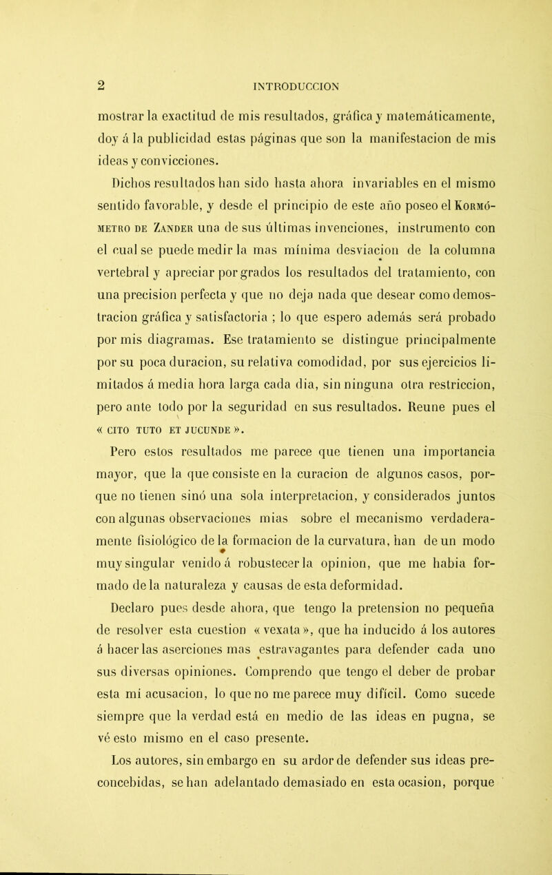 mostrarla exactitud de mis resultados, gráfica y matemáticamente, doy á la publicidad estas páginas que son la manifestación de mis ideas y convicciones. Dichos resultados han sido hasta ahora invariables en el mismo sentido favorable, y desde el principio de este año poseo el Kormó- metro de Zander una de sus últimas invenciones, instrumento con el cual se puede medir la mas mínima desviación de la columna vertebral y apreciar por grados los resultados del tratamiento, con una precisión perfecta y que no deja nada que desear como demos- tración gráfica y satisfactoria ; lo que espero además será probado por mis diagramas. Ese tratamiento se distingue principalmente por su poca duración, su relativa comodidad, por sus ejercicios li- mitados á media hora larga cada d i a, sin ninguna otra restricción, pero ante todo por la seguridad en sus resultados. Reúne pues el « CITO TUTO ET JUCUNDE ». Pero estos resultados me parece que tienen una importancia mayor, que la que consiste en la curación de algunos casos, por- que no tienen sino una sola interpretación, y considerados juntos con algunas observaciones mias sobre el mecanismo verdadera- mente fisiológico de la formación de la curvatura, han de un modo 0 muy singular venido á robustecerla opinión, que me había for- mado déla naturaleza y causas de esta deformidad. Declaro pues desde ahora, que tengo la pretensión no pequeña de resolver esta cuestión « vexata», que ha inducido á los autores á hacer las aserciones mas estravagantes para defender cada uno sus diversas opiniones. Comprendo que tengo el deber de probar esta mí acusación, lo que no me parece muy difícil. Como sucede siempre que la verdad está en medio de las ideas en pugna, se vé esto mismo en el caso presente. Los autores, sin embargo en su ardor de defender sus ideas pre- concebidas, señan adelantado demasiado en esta ocasión, porque
