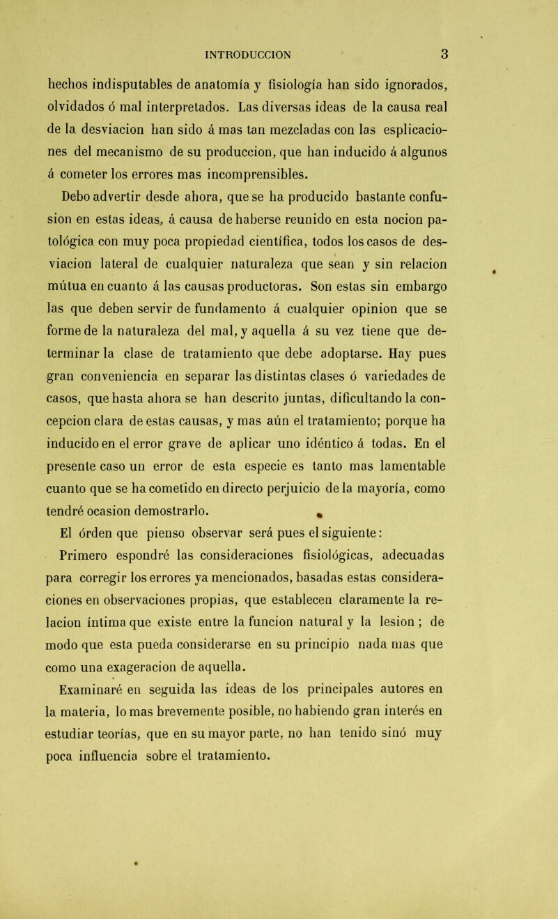 hechos indisputables de anatomía y fisiología han sido ignorados, olvidados ó mal interpretados. Las diversas ideas de la causa real de la desviación han sido á mas tan mezcladas con las espiracio- nes del mecanismo de su producción, que han inducido á algunos á cometer los errores mas incomprensibles. Debo advertir desde ahora, que se ha producido bastante confu- sión en estas ideas, á causa de haberse reunido en esta nocion pa- tológica con muy poca propiedad científica, todos los casos de des- viación lateral de cualquier naturaleza que sean y sin relación mutua en cuanto á las causas productoras. Son estas sin embargo las que deben servir de fundamento á cualquier opinión que se forme de la naturaleza del mal, y aquella á su vez tiene que de- terminar la clase de tratamiento que debe adoptarse. Hay pues gran conveniencia en separar las distintas clases ó variedades de casos, que hasta ahora se han descrito juntas, dificultándola con- cepción clara de estas causas, y mas aún el tratamiento; porque ha inducido en el error grave de aplicar uno idéntico á todas. En el presente caso un error de esta especie es tanto mas lamentable cuanto que se ha cometido en directo perjuicio déla mayoría, como tendré ocasión demostrarlo. * El orden que pienso observar será pues el siguiente: Primero espondré las consideraciones fisiológicas, adecuadas para corregir los errores ya mencionados, basadas estas considera- ciones en observaciones propias, que establecen claramente la re- lación íntima que existe entre la función natural y la lesión ; de modo que esta pueda considerarse en su principio nada mas que como una exageración de aquella. Examinaré en seguida las ideas de los principales autores en la materia, lomas brevemente posible, no habiendo gran interés en estudiar teorías, que en su mayor parte, no han tenido sino muy poca influencia sobre el tratamiento.