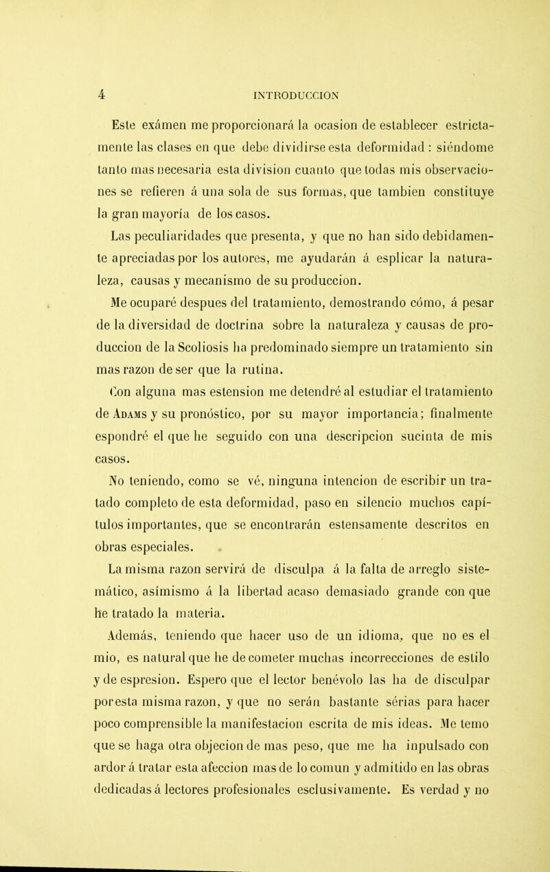 Este exámen me proporcionará la ocasión de establecer estricta- mente las clases en que debe dividirse esta deformidad : siéndome tanto mas necesaria esta división cuanto que todas mis observacio- nes se refieren á una sola de sus formas, que también constituye la gran mayoría de los casos. Las peculiaridades que presenta, y que no han sido debidamen- te apreciadas por los autores, me ayudarán á esplicar la natura- leza, causas y mecanismo de su producción. Me ocuparé después del tratamiento, demostrando cómo, á pesar de la diversidad de doctrina sobre la naturaleza y causas de pro- ducción de la Scoliosis ha predominado siempre un tratamiento sin mas razón de ser que la rutina. fon alguna mas estension me detendré al estudiar el tratamiento de Adams y su pronóstico, por su mayor importancia; finalmente espondré el que he seguido con una descripción sucinta de mis casos. No teniendo, como se vé, ninguna intención de escribir un tra- tado completo de esta deformidad, paso en silencio muchos capí- tulos importantes, que se encontrarán estensamente descritos en obras especiales. La misma razón servirá de disculpa á la falta de arreglo siste- mático, asimismo á la libertad acaso demasiado grande con que he tratado la materia. Además, teniendo que hacer uso de un idioma, que no es el mió, es natural que he de cometer muchas incorrecciones de estilo y de espresion. Espero que el lector benévolo las ha de disculpar poresta misma razón, y que no serán bastante sérias para hacer poco comprensible la manifestación escrita de mis ideas. Me temo que se haga otra objeción de mas peso, que me ha inpulsado con ardor á tratar esta afección mas de lo común y admitido en las obras dedicadas á lectores profesionales esclusivamente. Es verdad y no