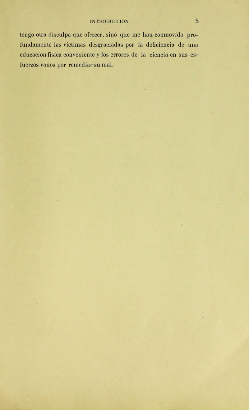 tengo otra disculpa que ofrecer, sino que me han conmovido pro- fundamente las víctimas desgraciadas por la deficiencia de una educación física conveniente v los errores de la ciencia en sus es- u fuerzos vanos por remediar su mal. i