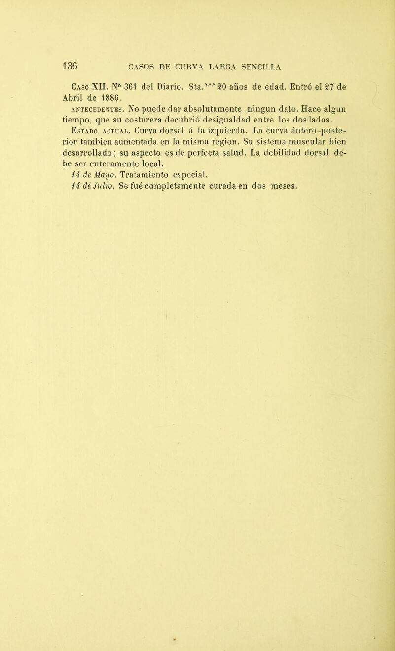 Caso XII. N° 361 del Diario. Sta.***20 años de edad. Entró el 27 de Abril de 1886. antecedentes. No puede dar absolutamente ningún dato. Hace algún tiempo, que su costurera decubrió desigualdad entre los dos lados. Estado actual. Curva dorsal á la izquierda. La curva ántero-poste- rior también aumentada en la misma región. Su sistema muscular bien desarrollado; su aspecto es de perfecta salud. La debilidad dorsal de- be ser enteramente local. ÍJ de Mayo. Tratamiento especial. Í4 de Julio. Se fué completamente curada en dos meses.