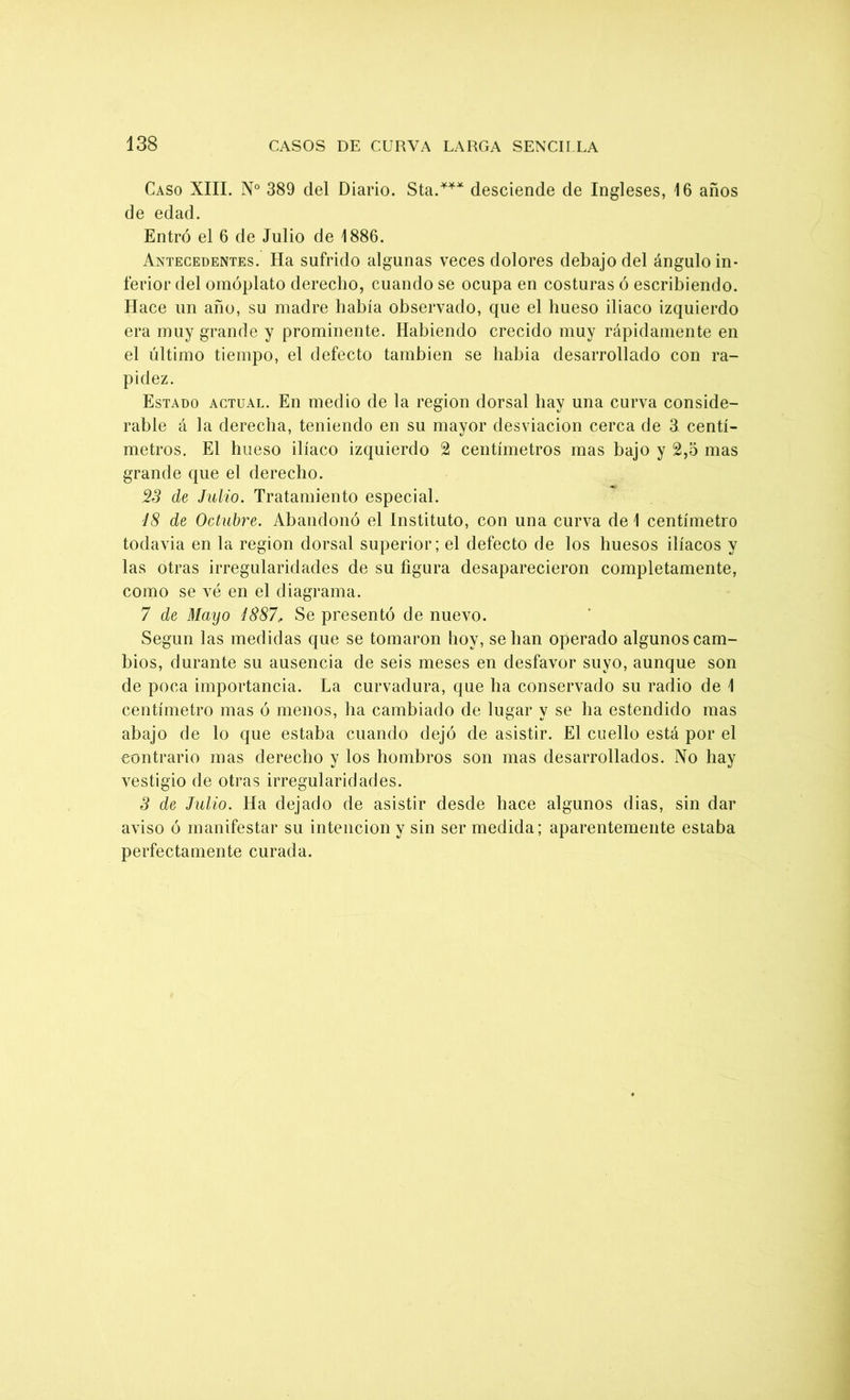 Caso XIII. N° 389 del Diario. Sta.*** desciende de Ingleses, 16 años de edad. Entró el 6 de Julio de 1886. Antecedentes. Ha sufrido algunas veces dolores debajo del ángulo in- ferior del omóplato derecho, cuando se ocupa en costuras ó escribiendo. Hace un año, su madre había observado, que el hueso iliaco izquierdo era muy grande y prominente. Habiendo crecido muy rápidamente en el último tiempo, el defecto también se liabia desarrollado con ra- pidez. Estado actual. En medio de la región dorsal hay una curva conside- rable á la derecha, teniendo en su mayor desviación cerca de 3 centí- metros. El hueso ilíaco izquierdo 2 centímetros mas bajo y 2,5 mas grande que el derecho. 23 de Julio. Tratamiento especial. i8 de Octubre. Abandonó el Instituto, con una curva de 1 centímetro todavía en la región dorsal superior; el defecto de los huesos ilíacos y las otras irregularidades de su figura desaparecieron completamente, como se vé en el diagrama. 7 de Mayo 1887, Se presentó de nuevo. Según las medidas que se tomaron boy, se han operado algunos cam- bios, durante su ausencia de seis meses en desfavor suyo, aunque son de poca importancia. La curvadura, que ha conservado su radio de 1 centímetro mas ó menos, ha cambiado de lugar y se lia estendido mas abajo de lo que estaba cuando dejó de asistir. El cuello está por el contrario mas derecho y los hombros son mas desarrollados. No hay vestigio de otras irregularidades. 3 de Julio. Ha dejado de asistir desde hace algunos dias, sin dar aviso ó manifestar su intención y sin ser medida; aparentemente estaba perfectamente curada.