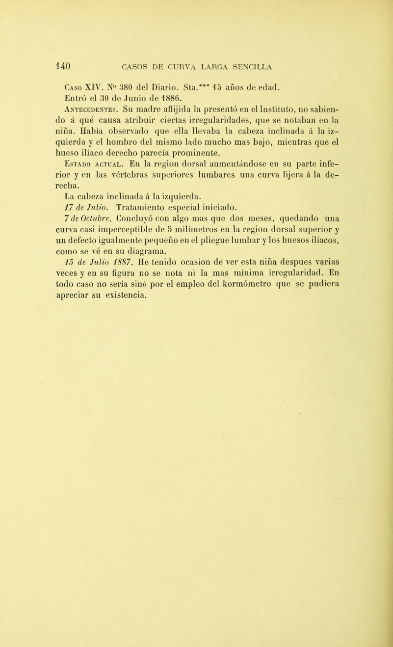 Caso XIV. N° 380 del Diario. Sta.*** 13 años de edad. Entró el 30 de Junio de 1886. Antecedentes. Su madre aílijida la presentó en el Instituto, no sabien- do á qué causa atribuir ciertas irregularidades, que se notaban en la niña. Había observado que ella llevaba la cabeza inclinada á la iz- quierda y el hombro del mismo lado mucho mas bajo, mientras que el hueso ilíaco derecho parecía prominente. Estado actual. En la región dorsal aumentándose en su parte infe- rior y en las vértebras superiores lumbares una curva lijera á la de- recha. La cabeza inclinada á la izquierda. 17 de Julio. Tratamiento especial iniciado. 7 de Octubre. Concluyó con algo mas que dos meses, quedando una curva casi imperceptible de 5 milímetros en la región dorsal superior y un defecto igualmente pequeño en el pliegue lumbar y los huesos ilíacos, como se vé en su diagrama. 15 de Julio 1887. He tenido ocasión de ver esta niña después varias veces y en su figura no se nota ni la mas mínima irregularidad. En todo caso no sería sino por el empleo del kormómetro que se pudiera apreciar su existencia.