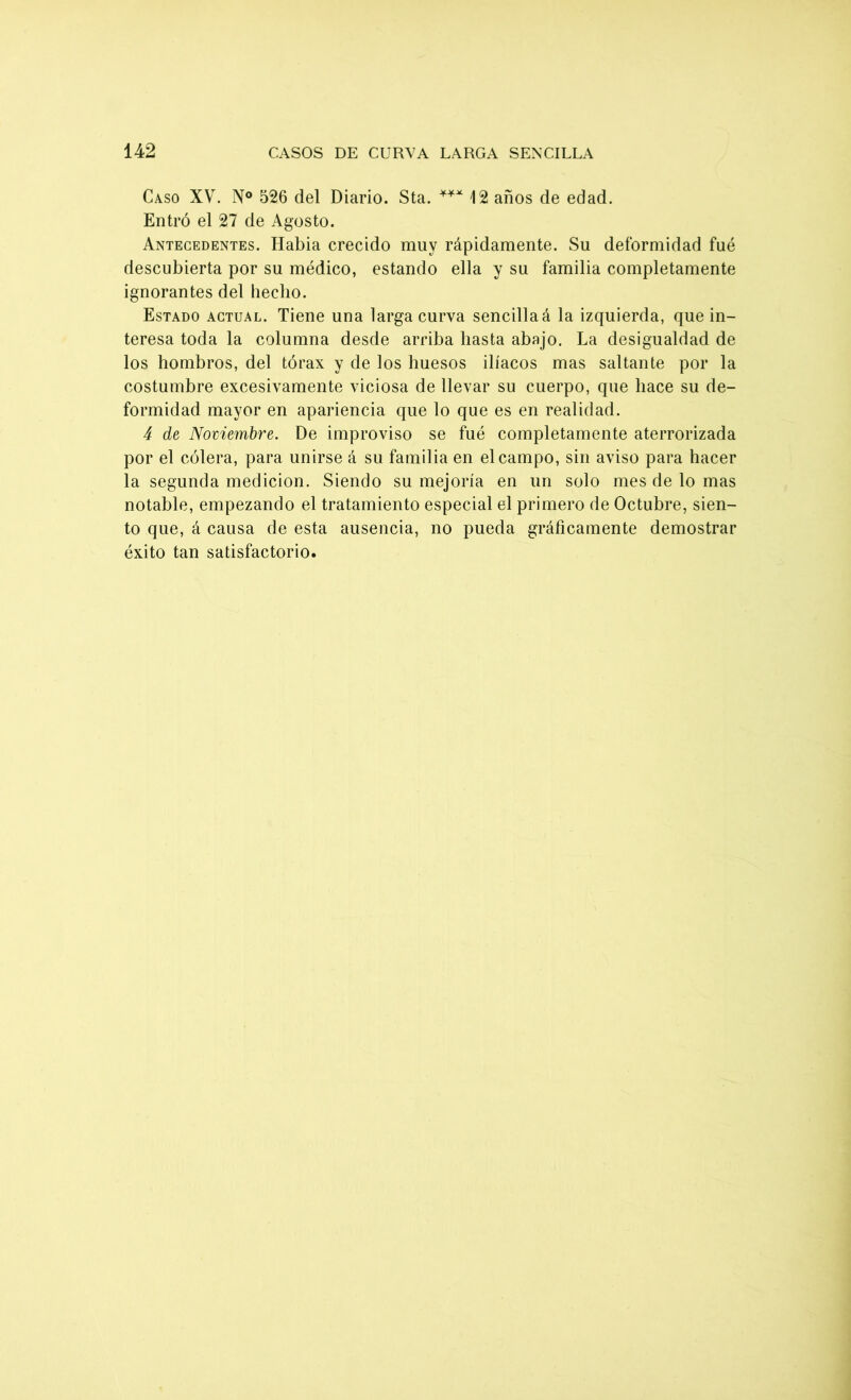 Caso XV. N° 526 del Diario. Sta. *** 12 años de edad. Entró el 27 de Agosto. Antecedentes. Habia crecido muy rápidamente. Su deformidad fue descubierta por su médico, estando ella y su familia completamente ignorantes del hecho. Estado actual. Tiene una larga curva sencilla á la izquierda, que in- teresa toda la columna desde arriba hasta abajo. La desigualdad de los hombros, del tórax y de los huesos ilíacos mas saltante por la costumbre excesivamente viciosa de llevar su cuerpo, que hace su de- formidad mayor en apariencia que lo que es en realidad. 4 de Noviembre. De improviso se fué completamente aterrorizada por el cólera, para unirse á su familia en el campo, sin aviso para hacer la segunda medición. Siendo su mejoría en un solo mes de lo mas notable, empezando el tratamiento especial el primero de Octubre, sien- to que, á causa de esta ausencia, no pueda gráficamente demostrar éxito tan satisfactorio.