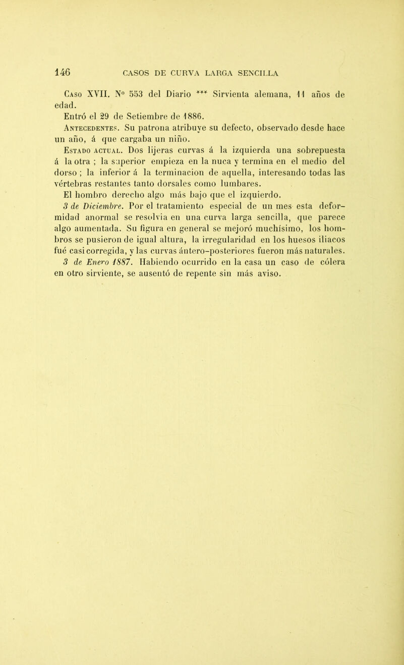 Caso XVII. N° 553 del Diario *** Sirvienta alemana, 11 años de edad. Entró el 29 de Setiembre de 1886. Antecedentes. Su patrona atribuye su defecto, observado desde hace un año, á que cargaba un niño. Estado actual. Dos lijeras curvas á la izquierda una sobrepuesta á la otra ; la superior empieza en la nuca y termina en el medio del dorso ; la inferior á la terminación de aquella, interesando todas las vértebras restantes tanto dorsales como lumbares. El hombro derecho algo más bajo que el izquierdo. 3 de Diciembre. Por el tratamiento especial de un mes esta defor- midad anormal se resolvía en una curva larga sencilla, que parece algo aumentada. Su figura en general se mejoró muchísimo, los hom- bros se pusieron de igual altura, la irregularidad en los huesos iliacos fue casi corregida, y las curvas ántero-posteriores fueron más naturales. 3 de Enero 4887. Habiendo ocurrido en la casa un caso de cólera en otro sirviente, se ausentó de repente sin más aviso.