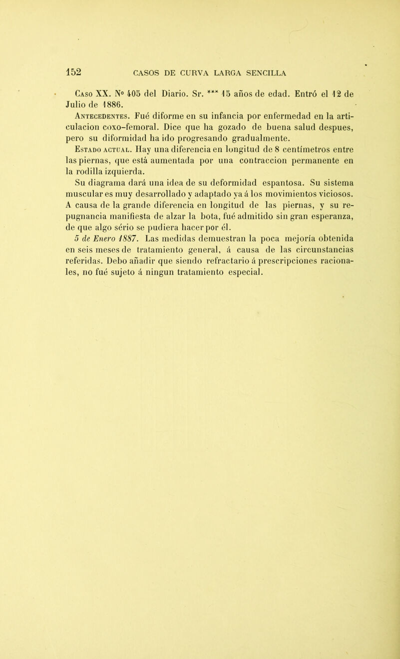 Caso XX. N° 405 del Diario. Sr. *** 15 años de edad. Entró el 12 de Julio de 1886. Antecedentes. Fué diforme en su infancia por enfermedad en la arti- culación coxo-femoral. Dice que ha gozado de buena salud después, pero su diformidad ha ido progresando gradualmente. Estado actual. Hay una diferencia en longitud de 8 centímetros entre las piernas, que está aumentada por una contracción permanente en la rodilla izquierda. Su diagrama dará una idea de su deformidad espantosa. Su sistema muscular es muy desarrollado y adaptado ya á los movimientos viciosos. A causa de la grande diferencia en longitud de las piernas, y su re- pugnancia manifiesta de alzar la bota, fué admitido sin gran esperanza, de que algo sério se pudiera hacer por él. 5 de Enero i887. Las medidas demuestran la poca mejoría obtenida en seis meses de tratamiento general, á causa de las circunstancias referidas. Debo añadir que siendo refractario á prescripciones raciona- les, no fué sujeto á ningún tratamiento especial.