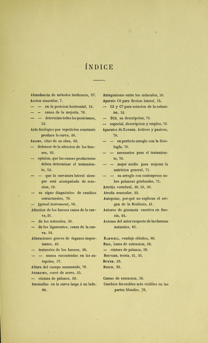 INDICE Abundancia de métodos ineficaces, 57. Acción muscular, 7. — — en la posición horizontal, 12. — — causa de la mejoría, 78. — — determina todas las posiciones, 12. Acto fisológicopor repetición constante produce la curva, 48. Adams, citas de su obra, 63. — defensor de la afección de los hue- sos, 22. — opinión, que las causas productoras deben determinar el tratamien- to, 53. — — que la curvatura lateral siem- pre está acompañada de rota- ción, 19. — su signo diagnóstico de cambios estructurales, 79. — (spinal instrument), 56. Afección de los huesos causa de la cur- va, 21. — de los músculos, 23. — de los ligamentos, causa de la cur- va, 24. Alteraciones graves de órganos impor- tantes, 40. — testurales de los huesos, 30. — — nunca encontradas en las au- topsias, 37. Altura del cuerpo aumentada, 78. Andrews, corsé de acero, 55. — cintura de palanca, 56. Anomalías en la curva larga á un lado, 80. Antagonismo entre los músculos, 10. Aparato C6 para flexión lateral, 15. — C3 y C7 para rotación de la colum- na, 14. — D19, su descripción, 73. — especial, descripción y empleo, 76. Aparatos deZANDER. Activos y pasivos, 70. — — en perfecto arreglo con la fisio- logía, 70. — — necesarios para el tratamien- to, 70. — — mejor medio para mejorar la nutrición general, 71. — — su arreglo con contrapesos so- bre palancas graduadas, 71. Artritis vertebral, 30, 53, 59. Atrofia muscular, 23. Autopsias, porqué no esplican el ori- gen de la Scoliosis, 41. Autores de gimnasia curativa en Sue- cia, 24. Axioma del autor respecto de las fuerzas naturales, 65. Barwell, vendaje elástico, 80. Bigg, cama de estension, 56. — cintura de palanca, 56. Bouvier, teoria, 21, 25. Boyer, 23. Busch, 22. Camas de estension, 56. Cambios favorables más visibles en las partes blandas, 78.